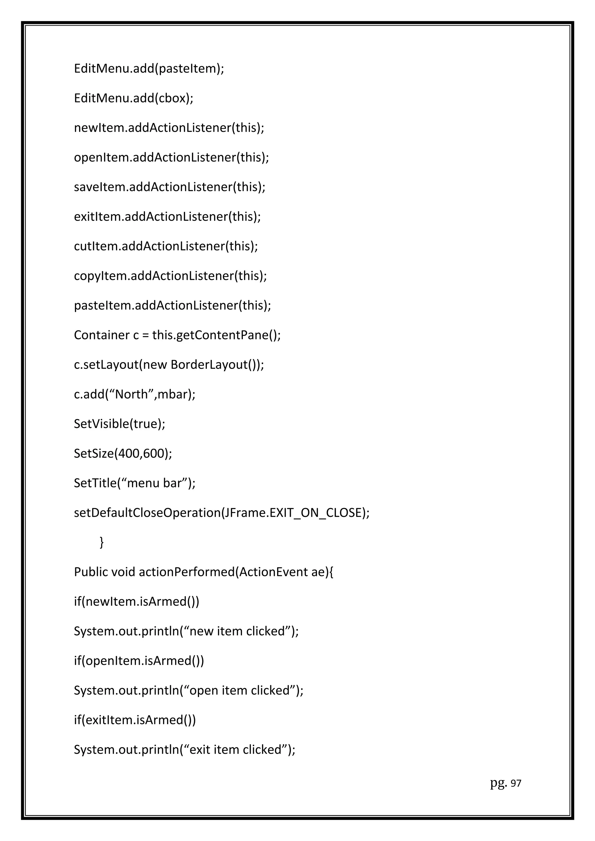 EditMenu.add(pasteItem);
EditMenu.add(cbox);
newItem.addActionListener(this);
openItem.addActionListener(this);
saveItem.addActionListener(this);
exitItem.addActionListener(this);
cutItem.addActionListener(this);
copyItem.addActionListener(this);
pasteItem.addActionListener(this);
Container c = this.getContentPane();
c.setLayout(new BorderLayout());
c.add(“North”,mbar);
SetVisible(true);
SetSize(400,600);
SetTitle(“menu bar”);
setDefaultCloseOperation(JFrame.EXIT_ON_CLOSE);
}
Public void actionPerformed(ActionEvent ae){
if(newItem.isArmed())
System.out.println(“new item clicked”);
if(openItem.isArmed())
System.out.println(“open item clicked”);
if(exitItem.isArmed())
System.out.println(“exit item clicked”);
pg. 97
 