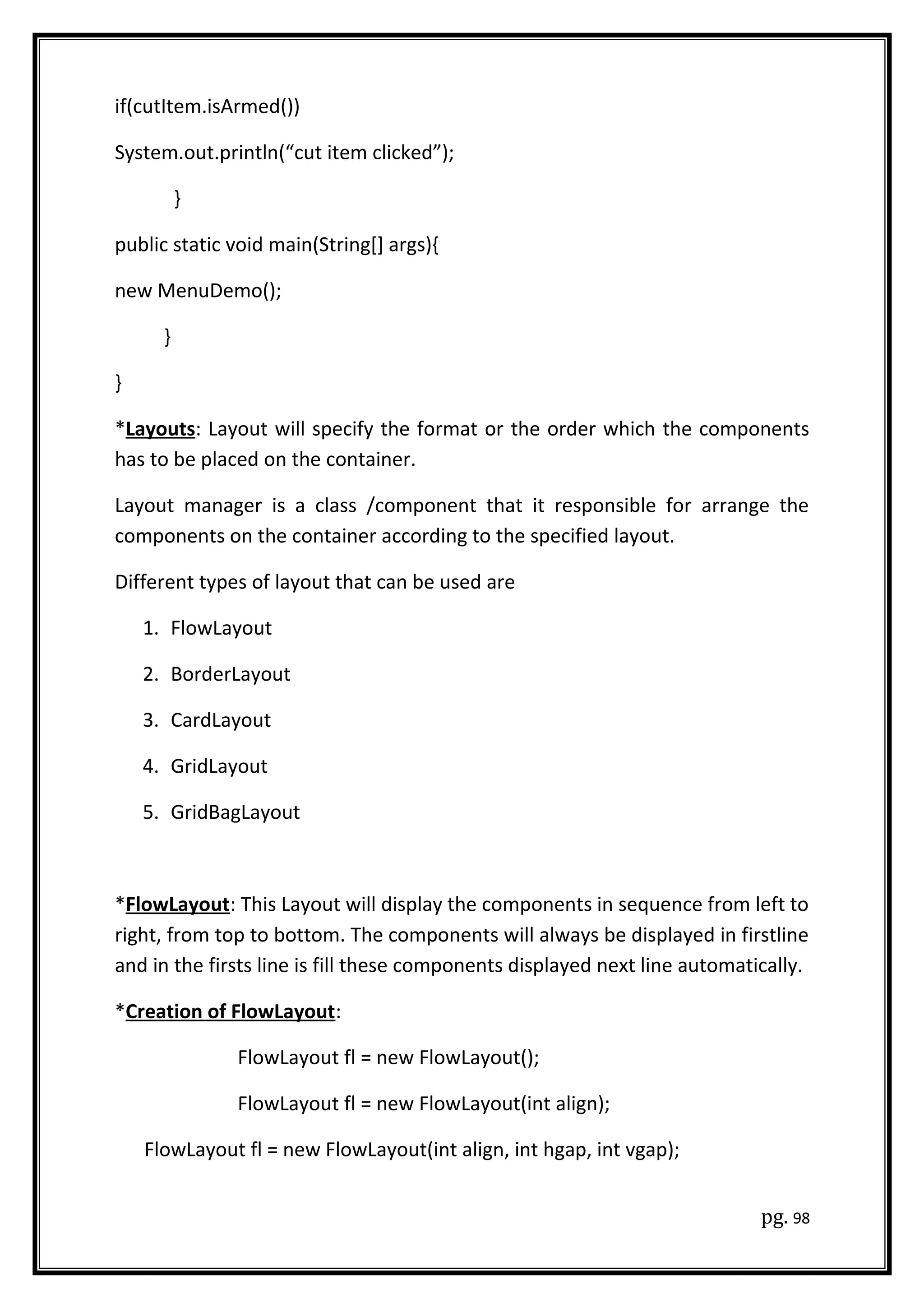 if(cutItem.isArmed())
System.out.println(“cut item clicked”);
}
public static void main(String[] args){
new MenuDemo();
}
}
*Layouts: Layout will specify the format or the order which the components
has to be placed on the container.
Layout manager is a class /component that it responsible for arrange the
components on the container according to the specified layout.
Different types of layout that can be used are
1. FlowLayout
2. BorderLayout
3. CardLayout
4. GridLayout
5. GridBagLayout
*FlowLayout: This Layout will display the components in sequence from left to
right, from top to bottom. The components will always be displayed in firstline
and in the firsts line is fill these components displayed next line automatically.
*Creation of FlowLayout:
FlowLayout fl = new FlowLayout();
FlowLayout fl = new FlowLayout(int align);
FlowLayout fl = new FlowLayout(int align, int hgap, int vgap);
pg. 98
 