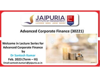 Advanced Corporate Finance (30221)
Welcome in Lecture Series for
Advanced Corporate Finance
by
Dr Santosh Kumar
Feb. 2023 (Term – III)
Email:santosh.kumar1@jaipuria.ac.in
 