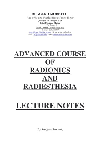 RUGGERO MORETTO
Radionic and Radiesthesic Practitioner
Qualified Bio therapist CEE
Reiki Universal Master
Via Roma, 5
22045 LAMBRUGO (Como)-Italy
Tel. 0039 339 3884301
http://www.biolifestyle.org - Skipe: rogerradionica
Email: Rogermor@tin.it - Msn radiesthesia@hotmail.it
ADVANCED COURSE
OF
RADIONICS
AND
RADIESTHESIA
LECTURE NOTES
(By Ruggero Moretto)
 