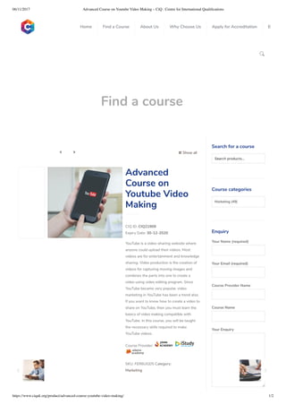 06/11/2017 Advanced Course on Youtube Video Making – CiQ : Centre for International Qualiﬁcations
https://www.ciquk.org/product/advanced-course-youtube-video-making/ 1/2

Find a course
 Show all 
CIQ ID: CIQ21909
Expiry Date: 30-12-2020
YouTube is a video-sharing website where
anyone could upload their videos. Most
videos are for entertainment and knowledge
sharing. Video production is the creation of
videos for capturing moving images and
combines the parts into one to create a
video using video editing program. Since
YouTube became very popular, video
marketing in YouTube has been a trend also.
If you want to know how to create a video to
share on YouTube, then you must learn the
basics of video making compatible with
YouTube. In this course, you will be taught
the necessary skills required to make
YouTube videos.
Course Provider:
SKU: FER6UGD5 Category:
Marketing
Advanced
Course on
Youtube Video
Making
Search for a course
Searchproducts…
Course categories
Marketing (49)
Enquiry
Your Name (required)
Your Email (required)
Course Provider Name
Course Name
Your Enquiry
0
 
0
 
0
 
 
Home Find a Course About Us Why Choose Us Apply for Accreditation B
 