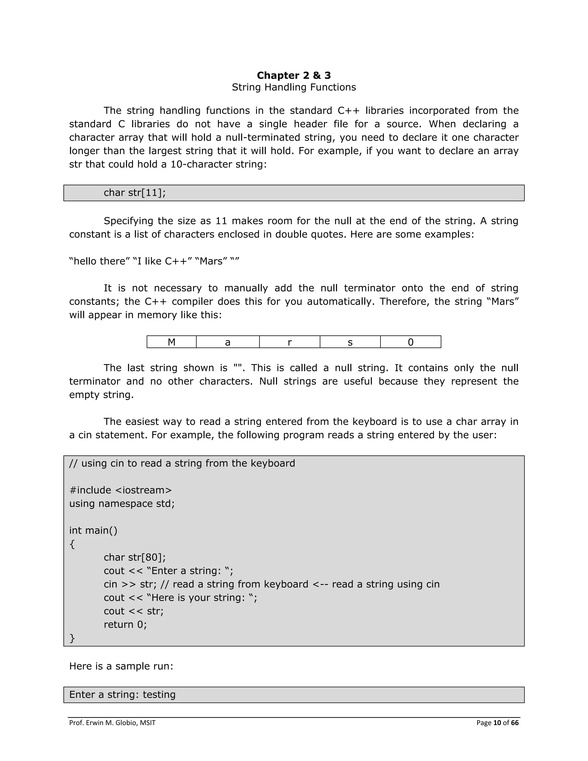 Prof. Erwin M. Globio, MSIT Page 10 of 66
Chapter 2 & 3
String Handling Functions
The string handling functions in the standard C++ libraries incorporated from the
standard C libraries do not have a single header file for a source. When declaring a
character array that will hold a null-terminated string, you need to declare it one character
longer than the largest string that it will hold. For example, if you want to declare an array
str that could hold a 10-character string:
char str[11];
Specifying the size as 11 makes room for the null at the end of the string. A string
constant is a list of characters enclosed in double quotes. Here are some examples:
―hello there‖ ―I like C++‖ ―Mars‖ ―‖
It is not necessary to manually add the null terminator onto the end of string
constants; the C++ compiler does this for you automatically. Therefore, the string ―Mars‖
will appear in memory like this:
M a r s 0
The last string shown is "". This is called a null string. It contains only the null
terminator and no other characters. Null strings are useful because they represent the
empty string.
The easiest way to read a string entered from the keyboard is to use a char array in
a cin statement. For example, the following program reads a string entered by the user:
// using cin to read a string from the keyboard
#include <iostream>
using namespace std;
int main()
{
char str[80];
cout << ―Enter a string: ―;
cin >> str; // read a string from keyboard <-- read a string using cin
cout << ―Here is your string: ―;
cout << str;
return 0;
}
Here is a sample run:
Enter a string: testing
 