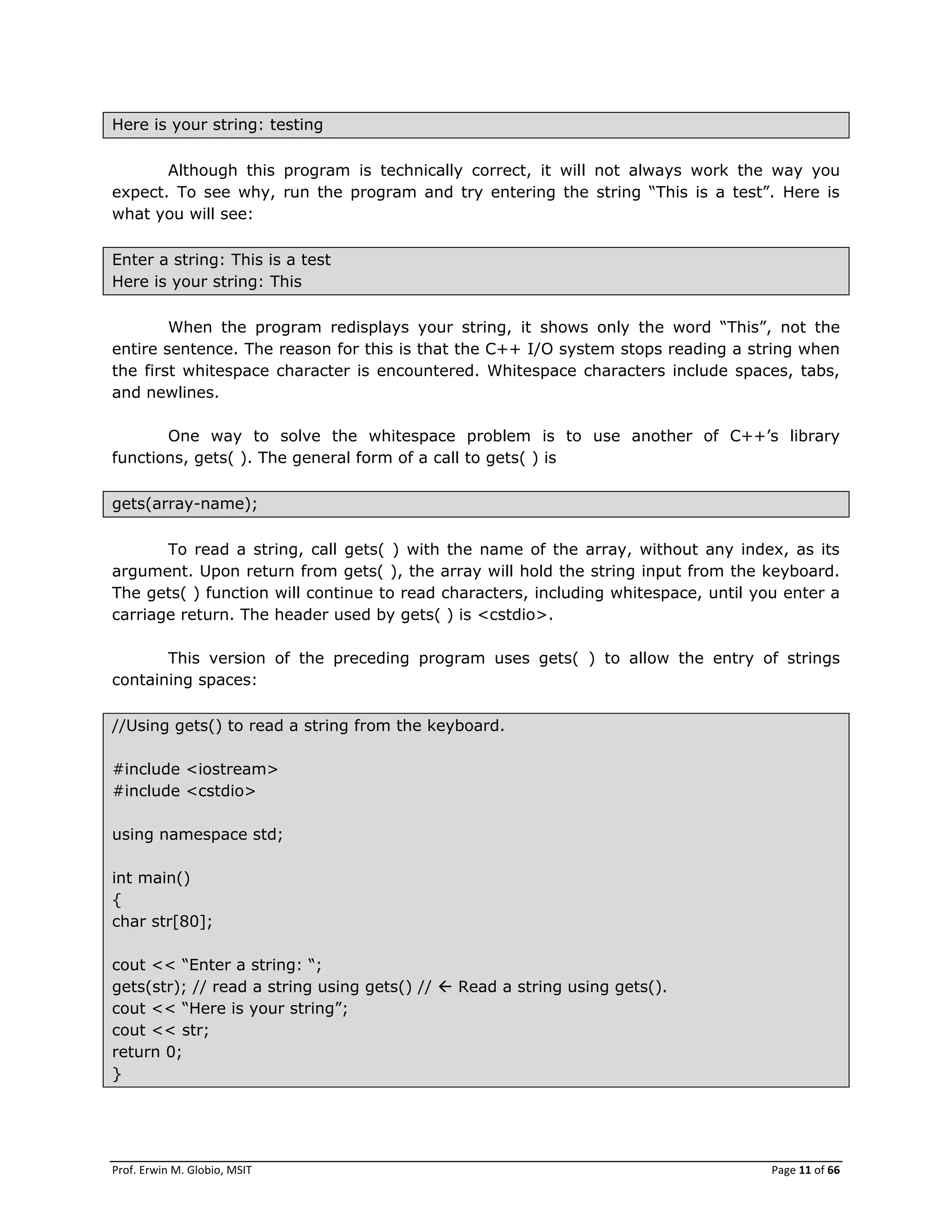 Prof. Erwin M. Globio, MSIT Page 11 of 66
Here is your string: testing
Although this program is technically correct, it will not always work the way you
expect. To see why, run the program and try entering the string ―This is a test‖. Here is
what you will see:
Enter a string: This is a test
Here is your string: This
When the program redisplays your string, it shows only the word ―This‖, not the
entire sentence. The reason for this is that the C++ I/O system stops reading a string when
the first whitespace character is encountered. Whitespace characters include spaces, tabs,
and newlines.
One way to solve the whitespace problem is to use another of C++‘s library
functions, gets( ). The general form of a call to gets( ) is
gets(array-name);
To read a string, call gets( ) with the name of the array, without any index, as its
argument. Upon return from gets( ), the array will hold the string input from the keyboard.
The gets( ) function will continue to read characters, including whitespace, until you enter a
carriage return. The header used by gets( ) is <cstdio>.
This version of the preceding program uses gets( ) to allow the entry of strings
containing spaces:
//Using gets() to read a string from the keyboard.
#include <iostream>
#include <cstdio>
using namespace std;
int main()
{
char str[80];
cout << ―Enter a string: ―;
gets(str); // read a string using gets() //  Read a string using gets().
cout << ―Here is your string‖;
cout << str;
return 0;
}
 