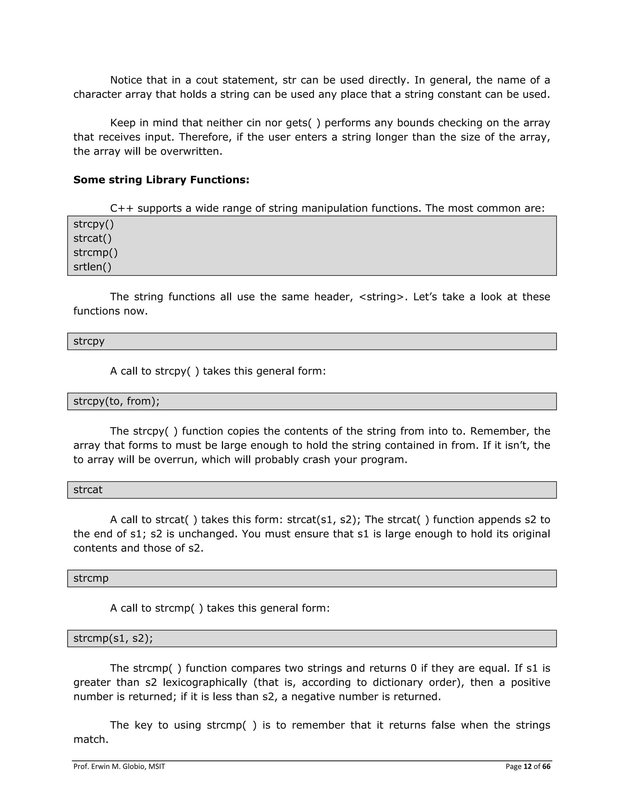 Prof. Erwin M. Globio, MSIT Page 12 of 66
Notice that in a cout statement, str can be used directly. In general, the name of a
character array that holds a string can be used any place that a string constant can be used.
Keep in mind that neither cin nor gets( ) performs any bounds checking on the array
that receives input. Therefore, if the user enters a string longer than the size of the array,
the array will be overwritten.
Some string Library Functions:
C++ supports a wide range of string manipulation functions. The most common are:
strcpy()
strcat()
strcmp()
srtlen()
The string functions all use the same header, <string>. Let‘s take a look at these
functions now.
strcpy
A call to strcpy( ) takes this general form:
strcpy(to, from);
The strcpy( ) function copies the contents of the string from into to. Remember, the
array that forms to must be large enough to hold the string contained in from. If it isn‘t, the
to array will be overrun, which will probably crash your program.
strcat
A call to strcat( ) takes this form: strcat(s1, s2); The strcat( ) function appends s2 to
the end of s1; s2 is unchanged. You must ensure that s1 is large enough to hold its original
contents and those of s2.
strcmp
A call to strcmp( ) takes this general form:
strcmp(s1, s2);
The strcmp( ) function compares two strings and returns 0 if they are equal. If s1 is
greater than s2 lexicographically (that is, according to dictionary order), then a positive
number is returned; if it is less than s2, a negative number is returned.
The key to using strcmp( ) is to remember that it returns false when the strings
match.
 