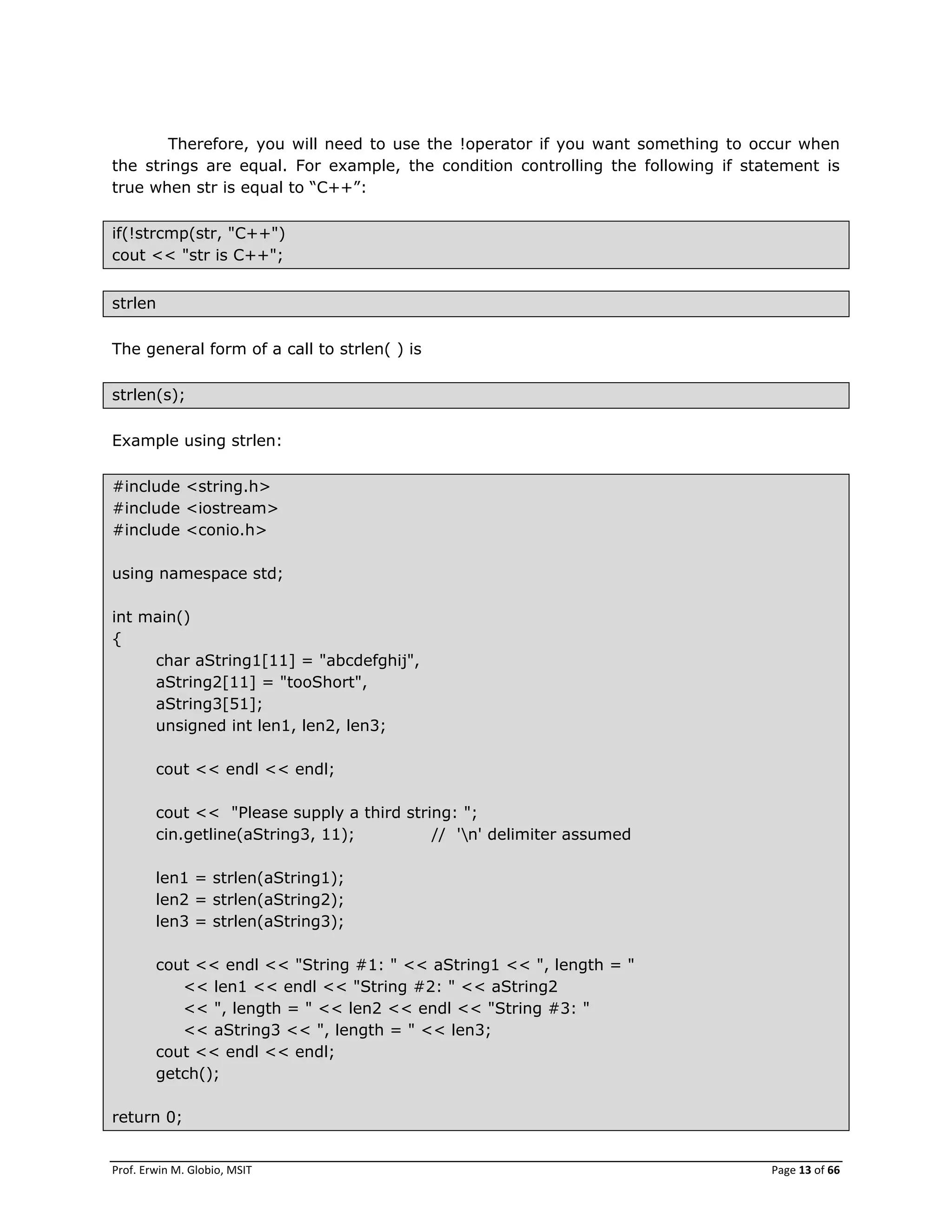 Prof. Erwin M. Globio, MSIT Page 13 of 66
Therefore, you will need to use the !operator if you want something to occur when
the strings are equal. For example, the condition controlling the following if statement is
true when str is equal to ―C++‖:
if(!strcmp(str, "C++")
cout << "str is C++";
strlen
The general form of a call to strlen( ) is
strlen(s);
Example using strlen:
#include <string.h>
#include <iostream>
#include <conio.h>
using namespace std;
int main()
{
char aString1[11] = "abcdefghij",
aString2[11] = "tooShort",
aString3[51];
unsigned int len1, len2, len3;
cout << endl << endl;
cout << "Please supply a third string: ";
cin.getline(aString3, 11); // 'n' delimiter assumed
len1 = strlen(aString1);
len2 = strlen(aString2);
len3 = strlen(aString3);
cout << endl << "String #1: " << aString1 << ", length = "
<< len1 << endl << "String #2: " << aString2
<< ", length = " << len2 << endl << "String #3: "
<< aString3 << ", length = " << len3;
cout << endl << endl;
getch();
return 0;
 