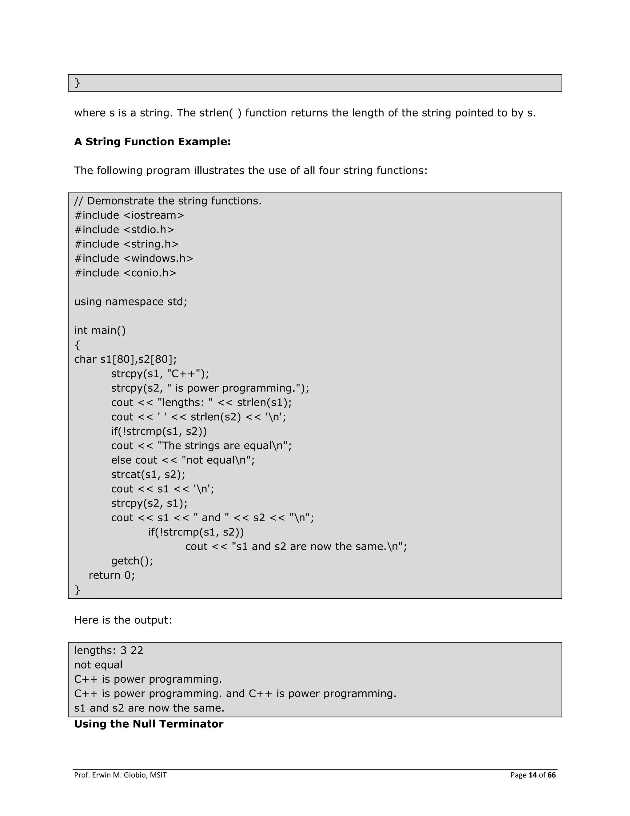 Prof. Erwin M. Globio, MSIT Page 14 of 66
}
where s is a string. The strlen( ) function returns the length of the string pointed to by s.
A String Function Example:
The following program illustrates the use of all four string functions:
// Demonstrate the string functions.
#include <iostream>
#include <stdio.h>
#include <string.h>
#include <windows.h>
#include <conio.h>
using namespace std;
int main()
{
char s1[80],s2[80];
strcpy(s1, "C++");
strcpy(s2, " is power programming.");
cout << "lengths: " << strlen(s1);
cout << ' ' << strlen(s2) << 'n';
if(!strcmp(s1, s2))
cout << "The strings are equaln";
else cout << "not equaln";
strcat(s1, s2);
cout << s1 << 'n';
strcpy(s2, s1);
cout << s1 << " and " << s2 << "n";
if(!strcmp(s1, s2))
cout << "s1 and s2 are now the same.n";
getch();
return 0;
}
Here is the output:
lengths: 3 22
not equal
C++ is power programming.
C++ is power programming. and C++ is power programming.
s1 and s2 are now the same.
Using the Null Terminator
 