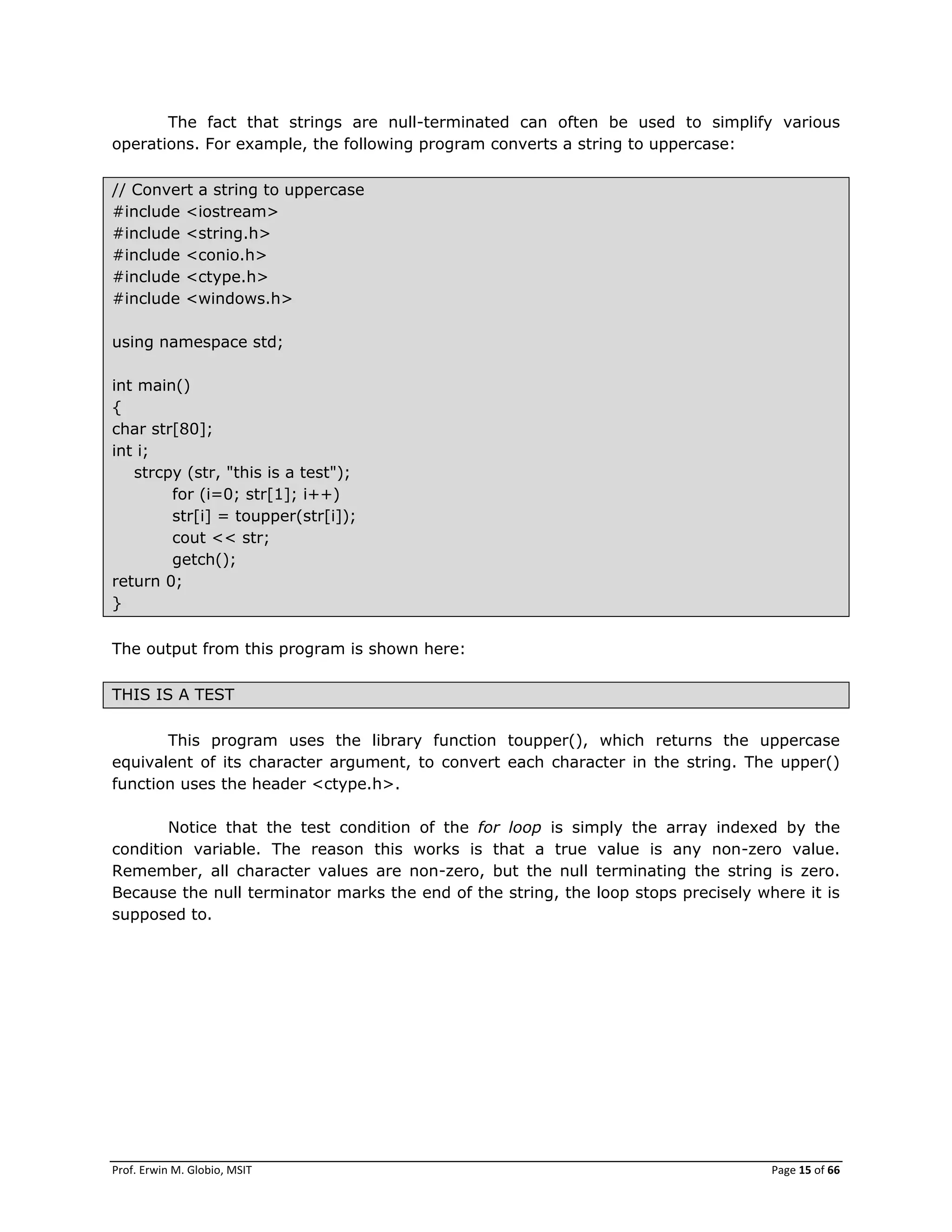 Prof. Erwin M. Globio, MSIT Page 15 of 66
The fact that strings are null-terminated can often be used to simplify various
operations. For example, the following program converts a string to uppercase:
// Convert a string to uppercase
#include <iostream>
#include <string.h>
#include <conio.h>
#include <ctype.h>
#include <windows.h>
using namespace std;
int main()
{
char str[80];
int i;
strcpy (str, "this is a test");
for (i=0; str[1]; i++)
str[i] = toupper(str[i]);
cout << str;
getch();
return 0;
}
The output from this program is shown here:
THIS IS A TEST
This program uses the library function toupper(), which returns the uppercase
equivalent of its character argument, to convert each character in the string. The upper()
function uses the header <ctype.h>.
Notice that the test condition of the for loop is simply the array indexed by the
condition variable. The reason this works is that a true value is any non-zero value.
Remember, all character values are non-zero, but the null terminating the string is zero.
Because the null terminator marks the end of the string, the loop stops precisely where it is
supposed to.
 
