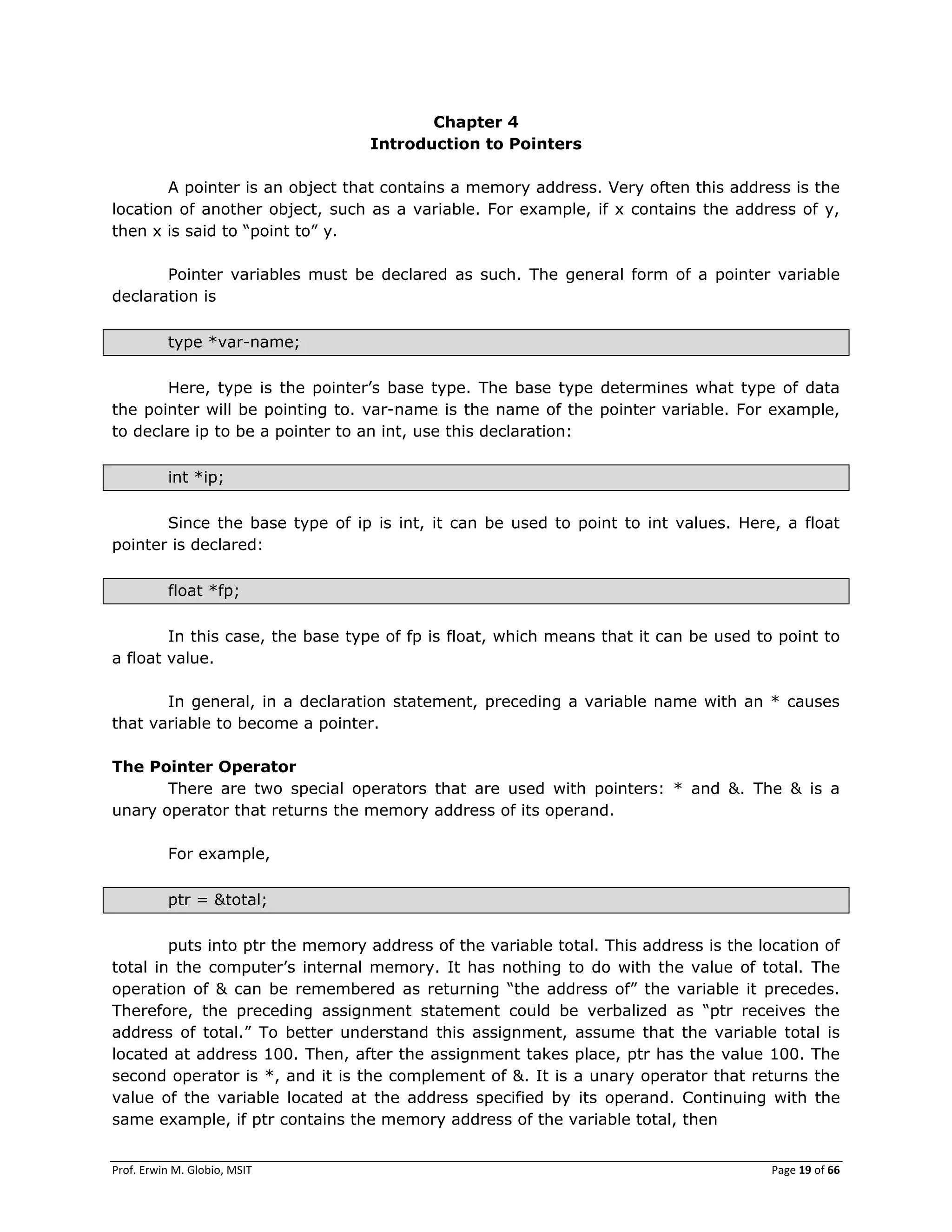Prof. Erwin M. Globio, MSIT Page 19 of 66
Chapter 4
Introduction to Pointers
A pointer is an object that contains a memory address. Very often this address is the
location of another object, such as a variable. For example, if x contains the address of y,
then x is said to ―point to‖ y.
Pointer variables must be declared as such. The general form of a pointer variable
declaration is
type *var-name;
Here, type is the pointer‘s base type. The base type determines what type of data
the pointer will be pointing to. var-name is the name of the pointer variable. For example,
to declare ip to be a pointer to an int, use this declaration:
int *ip;
Since the base type of ip is int, it can be used to point to int values. Here, a float
pointer is declared:
float *fp;
In this case, the base type of fp is float, which means that it can be used to point to
a float value.
In general, in a declaration statement, preceding a variable name with an * causes
that variable to become a pointer.
The Pointer Operator
There are two special operators that are used with pointers: * and &. The & is a
unary operator that returns the memory address of its operand.
For example,
ptr = &total;
puts into ptr the memory address of the variable total. This address is the location of
total in the computer‘s internal memory. It has nothing to do with the value of total. The
operation of & can be remembered as returning ―the address of‖ the variable it precedes.
Therefore, the preceding assignment statement could be verbalized as ―ptr receives the
address of total.‖ To better understand this assignment, assume that the variable total is
located at address 100. Then, after the assignment takes place, ptr has the value 100. The
second operator is *, and it is the complement of &. It is a unary operator that returns the
value of the variable located at the address specified by its operand. Continuing with the
same example, if ptr contains the memory address of the variable total, then
 