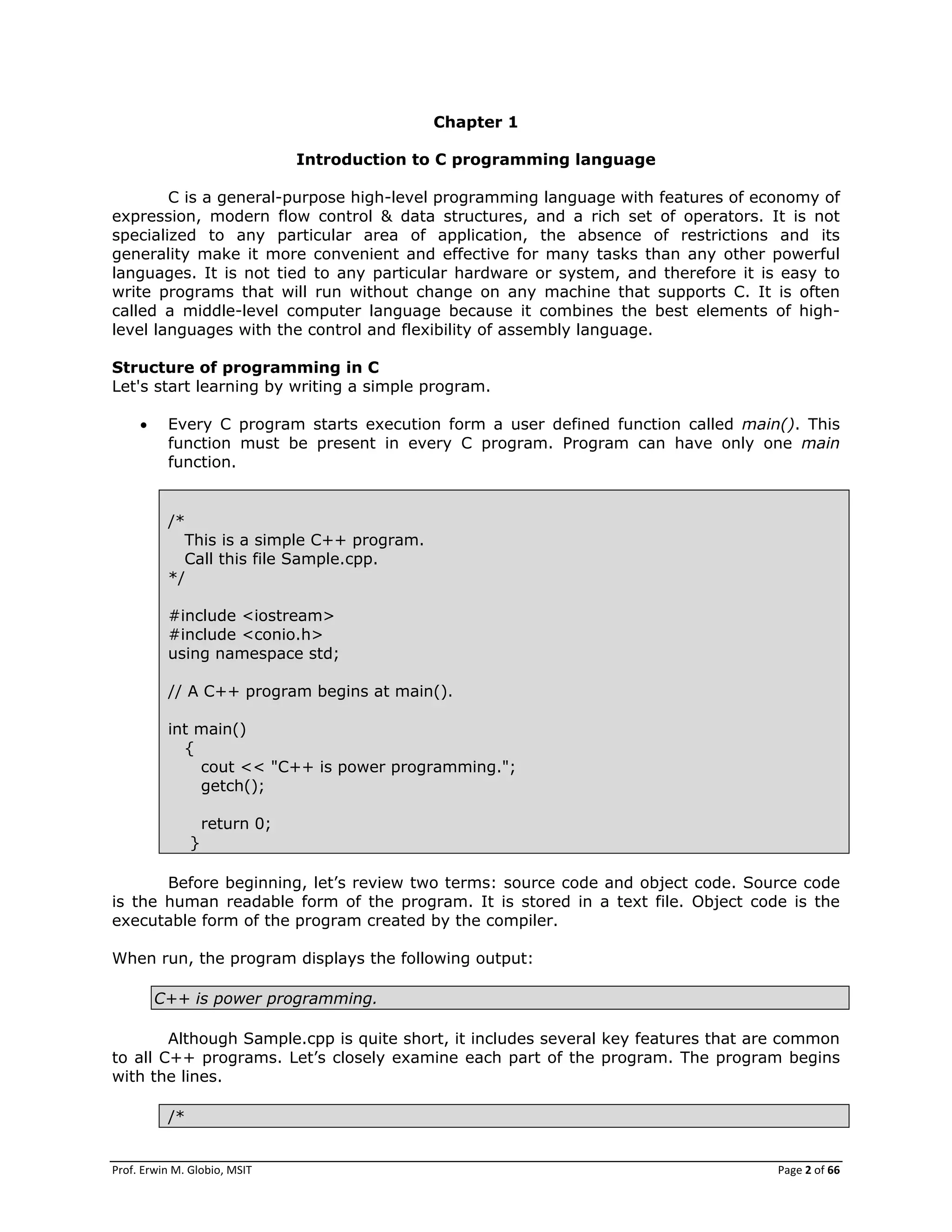Prof. Erwin M. Globio, MSIT Page 2 of 66
Chapter 1
Introduction to C programming language
C is a general-purpose high-level programming language with features of economy of
expression, modern flow control & data structures, and a rich set of operators. It is not
specialized to any particular area of application, the absence of restrictions and its
generality make it more convenient and effective for many tasks than any other powerful
languages. It is not tied to any particular hardware or system, and therefore it is easy to
write programs that will run without change on any machine that supports C. It is often
called a middle-level computer language because it combines the best elements of high-
level languages with the control and flexibility of assembly language.
Structure of programming in C
Let's start learning by writing a simple program.
 Every C program starts execution form a user defined function called main(). This
function must be present in every C program. Program can have only one main
function.
/*
This is a simple C++ program.
Call this file Sample.cpp.
*/
#include <iostream>
#include <conio.h>
using namespace std;
// A C++ program begins at main().
int main()
{
cout << "C++ is power programming.";
getch();
return 0;
}
Before beginning, let‘s review two terms: source code and object code. Source code
is the human readable form of the program. It is stored in a text file. Object code is the
executable form of the program created by the compiler.
When run, the program displays the following output:
C++ is power programming.
Although Sample.cpp is quite short, it includes several key features that are common
to all C++ programs. Let‘s closely examine each part of the program. The program begins
with the lines.
/*
 
