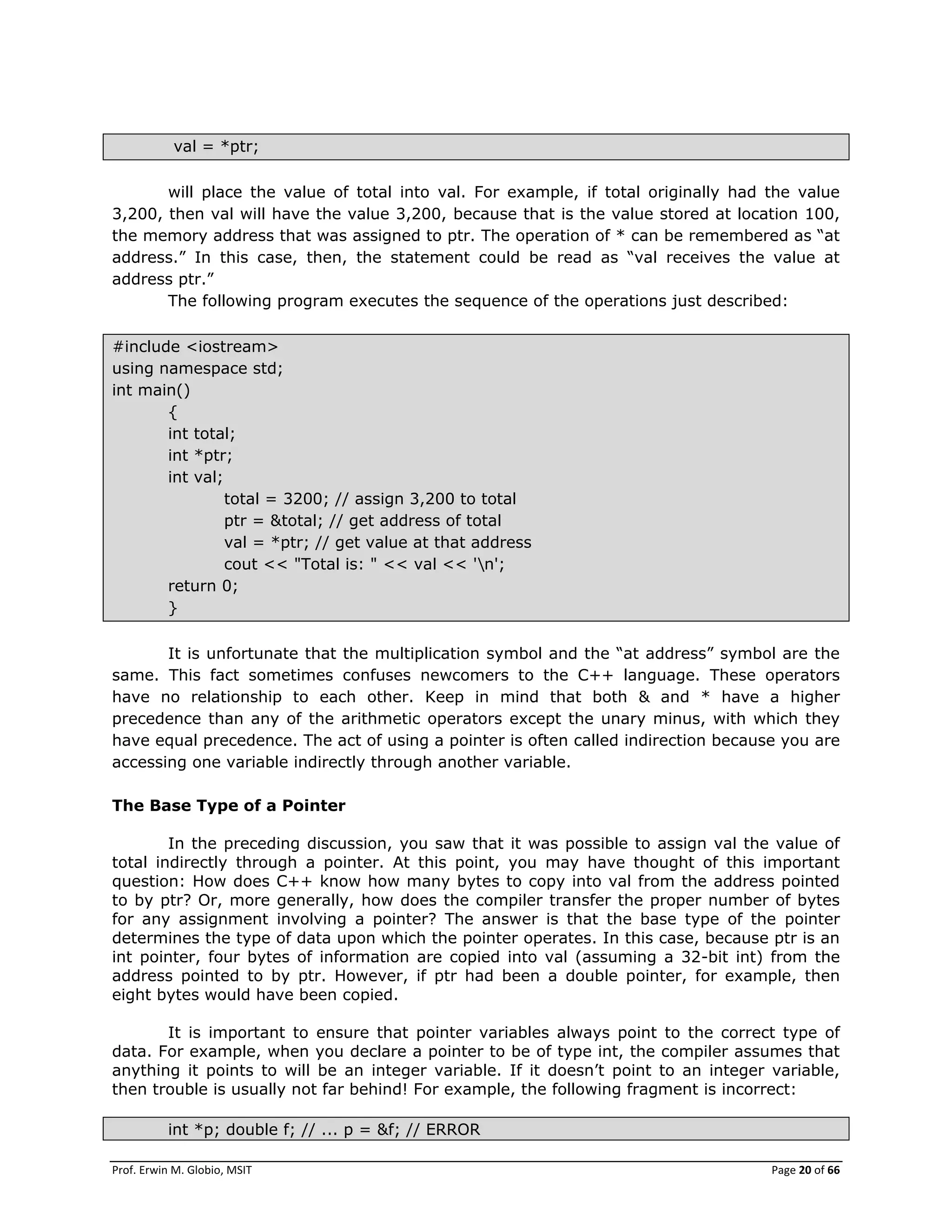 Prof. Erwin M. Globio, MSIT Page 20 of 66
val = *ptr;
will place the value of total into val. For example, if total originally had the value
3,200, then val will have the value 3,200, because that is the value stored at location 100,
the memory address that was assigned to ptr. The operation of * can be remembered as ―at
address.‖ In this case, then, the statement could be read as ―val receives the value at
address ptr.‖
The following program executes the sequence of the operations just described:
#include <iostream>
using namespace std;
int main()
{
int total;
int *ptr;
int val;
total = 3200; // assign 3,200 to total
ptr = &total; // get address of total
val = *ptr; // get value at that address
cout << "Total is: " << val << 'n';
return 0;
}
It is unfortunate that the multiplication symbol and the ―at address‖ symbol are the
same. This fact sometimes confuses newcomers to the C++ language. These operators
have no relationship to each other. Keep in mind that both & and * have a higher
precedence than any of the arithmetic operators except the unary minus, with which they
have equal precedence. The act of using a pointer is often called indirection because you are
accessing one variable indirectly through another variable.
The Base Type of a Pointer
In the preceding discussion, you saw that it was possible to assign val the value of
total indirectly through a pointer. At this point, you may have thought of this important
question: How does C++ know how many bytes to copy into val from the address pointed
to by ptr? Or, more generally, how does the compiler transfer the proper number of bytes
for any assignment involving a pointer? The answer is that the base type of the pointer
determines the type of data upon which the pointer operates. In this case, because ptr is an
int pointer, four bytes of information are copied into val (assuming a 32-bit int) from the
address pointed to by ptr. However, if ptr had been a double pointer, for example, then
eight bytes would have been copied.
It is important to ensure that pointer variables always point to the correct type of
data. For example, when you declare a pointer to be of type int, the compiler assumes that
anything it points to will be an integer variable. If it doesn‘t point to an integer variable,
then trouble is usually not far behind! For example, the following fragment is incorrect:
int *p; double f; // ... p = &f; // ERROR
 