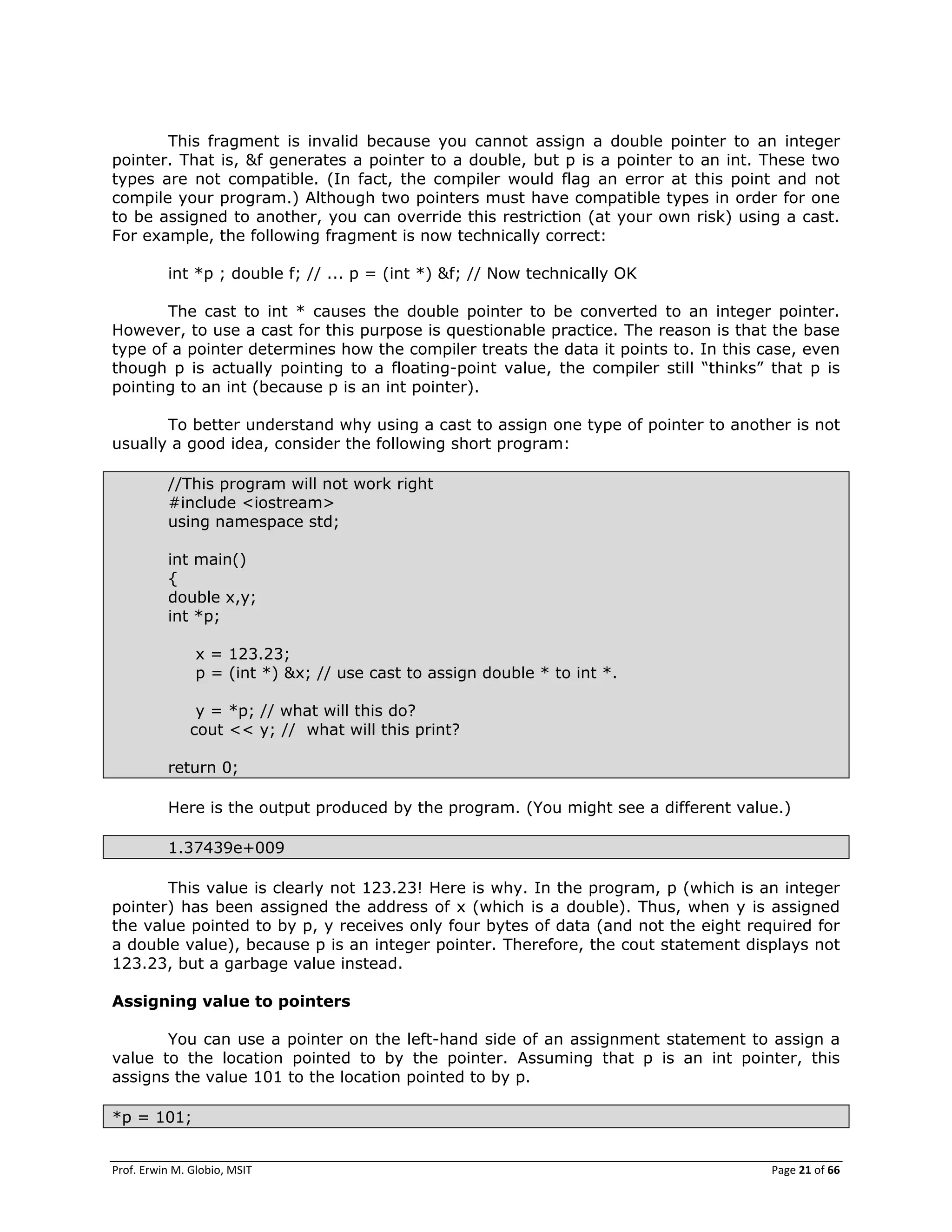 Prof. Erwin M. Globio, MSIT Page 21 of 66
This fragment is invalid because you cannot assign a double pointer to an integer
pointer. That is, &f generates a pointer to a double, but p is a pointer to an int. These two
types are not compatible. (In fact, the compiler would flag an error at this point and not
compile your program.) Although two pointers must have compatible types in order for one
to be assigned to another, you can override this restriction (at your own risk) using a cast.
For example, the following fragment is now technically correct:
int *p ; double f; // ... p = (int *) &f; // Now technically OK
The cast to int * causes the double pointer to be converted to an integer pointer.
However, to use a cast for this purpose is questionable practice. The reason is that the base
type of a pointer determines how the compiler treats the data it points to. In this case, even
though p is actually pointing to a floating-point value, the compiler still ―thinks‖ that p is
pointing to an int (because p is an int pointer).
To better understand why using a cast to assign one type of pointer to another is not
usually a good idea, consider the following short program:
//This program will not work right
#include <iostream>
using namespace std;
int main()
{
double x,y;
int *p;
x = 123.23;
p = (int *) &x; // use cast to assign double * to int *.
y = *p; // what will this do?
cout << y; // what will this print?
return 0;
Here is the output produced by the program. (You might see a different value.)
1.37439e+009
This value is clearly not 123.23! Here is why. In the program, p (which is an integer
pointer) has been assigned the address of x (which is a double). Thus, when y is assigned
the value pointed to by p, y receives only four bytes of data (and not the eight required for
a double value), because p is an integer pointer. Therefore, the cout statement displays not
123.23, but a garbage value instead.
Assigning value to pointers
You can use a pointer on the left-hand side of an assignment statement to assign a
value to the location pointed to by the pointer. Assuming that p is an int pointer, this
assigns the value 101 to the location pointed to by p.
*p = 101;
 