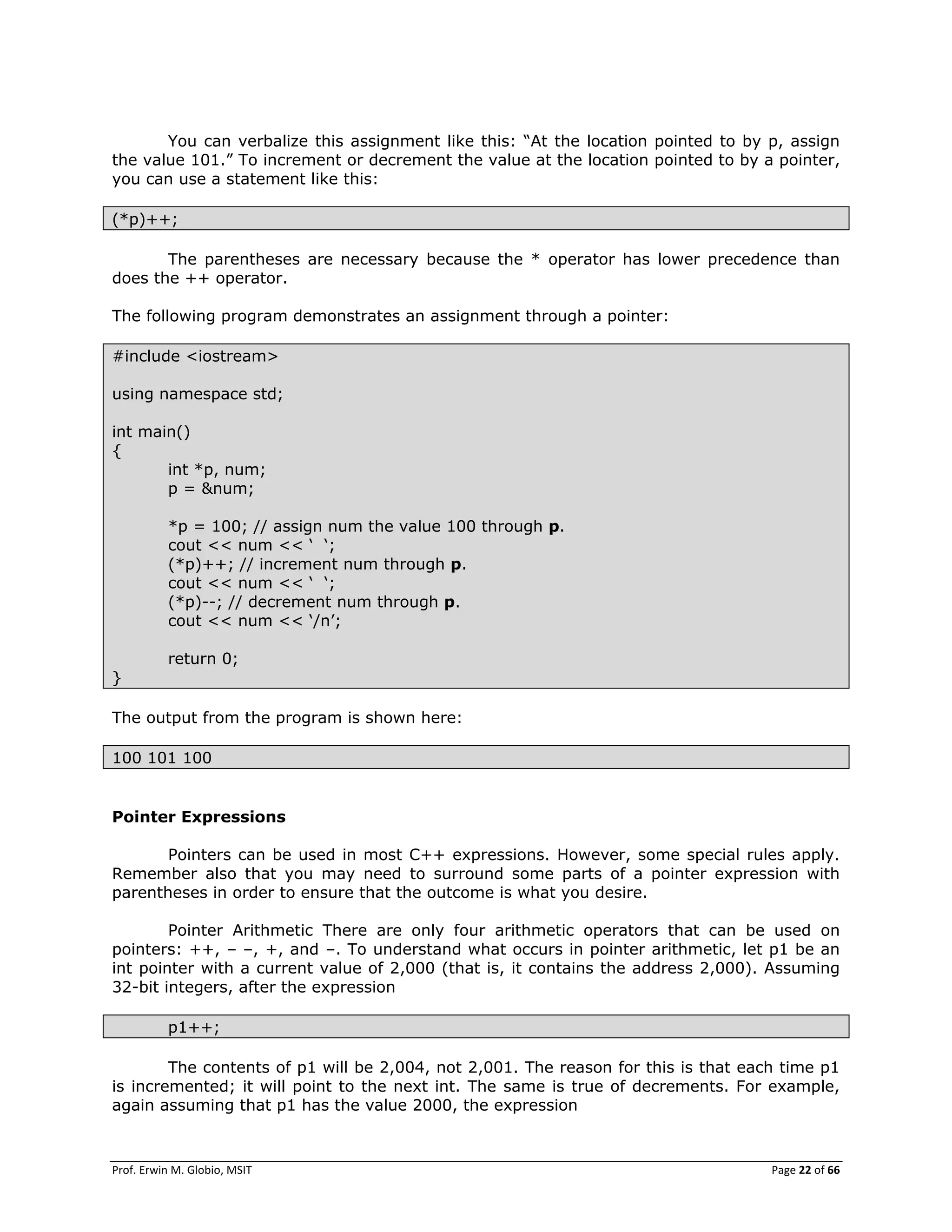 Prof. Erwin M. Globio, MSIT Page 22 of 66
You can verbalize this assignment like this: ―At the location pointed to by p, assign
the value 101.‖ To increment or decrement the value at the location pointed to by a pointer,
you can use a statement like this:
(*p)++;
The parentheses are necessary because the * operator has lower precedence than
does the ++ operator.
The following program demonstrates an assignment through a pointer:
#include <iostream>
using namespace std;
int main()
{
int *p, num;
p = &num;
*p = 100; // assign num the value 100 through p.
cout << num << ‗ ‗;
(*p)++; // increment num through p.
cout << num << ‗ ‗;
(*p)--; // decrement num through p.
cout << num << ‗/n‘;
return 0;
}
The output from the program is shown here:
100 101 100
Pointer Expressions
Pointers can be used in most C++ expressions. However, some special rules apply.
Remember also that you may need to surround some parts of a pointer expression with
parentheses in order to ensure that the outcome is what you desire.
Pointer Arithmetic There are only four arithmetic operators that can be used on
pointers: ++, – –, +, and –. To understand what occurs in pointer arithmetic, let p1 be an
int pointer with a current value of 2,000 (that is, it contains the address 2,000). Assuming
32-bit integers, after the expression
p1++;
The contents of p1 will be 2,004, not 2,001. The reason for this is that each time p1
is incremented; it will point to the next int. The same is true of decrements. For example,
again assuming that p1 has the value 2000, the expression
 