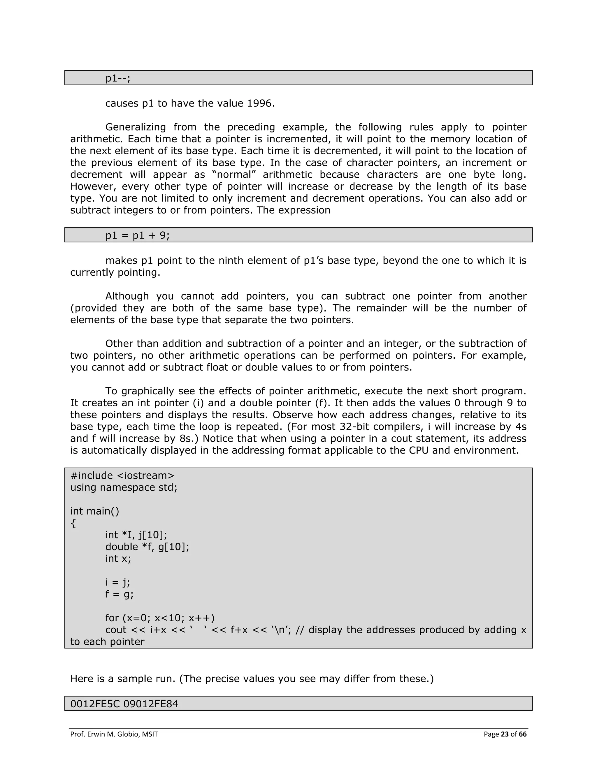 Prof. Erwin M. Globio, MSIT Page 23 of 66
p1--;
causes p1 to have the value 1996.
Generalizing from the preceding example, the following rules apply to pointer
arithmetic. Each time that a pointer is incremented, it will point to the memory location of
the next element of its base type. Each time it is decremented, it will point to the location of
the previous element of its base type. In the case of character pointers, an increment or
decrement will appear as ―normal‖ arithmetic because characters are one byte long.
However, every other type of pointer will increase or decrease by the length of its base
type. You are not limited to only increment and decrement operations. You can also add or
subtract integers to or from pointers. The expression
p1 = p1 + 9;
makes p1 point to the ninth element of p1‘s base type, beyond the one to which it is
currently pointing.
Although you cannot add pointers, you can subtract one pointer from another
(provided they are both of the same base type). The remainder will be the number of
elements of the base type that separate the two pointers.
Other than addition and subtraction of a pointer and an integer, or the subtraction of
two pointers, no other arithmetic operations can be performed on pointers. For example,
you cannot add or subtract float or double values to or from pointers.
To graphically see the effects of pointer arithmetic, execute the next short program.
It creates an int pointer (i) and a double pointer (f). It then adds the values 0 through 9 to
these pointers and displays the results. Observe how each address changes, relative to its
base type, each time the loop is repeated. (For most 32-bit compilers, i will increase by 4s
and f will increase by 8s.) Notice that when using a pointer in a cout statement, its address
is automatically displayed in the addressing format applicable to the CPU and environment.
#include <iostream>
using namespace std;
int main()
{
int *I, j[10];
double *f, g[10];
int x;
i = j;
f = g;
for (x=0; x<10; x++)
cout << i+x << ‗ ‗ << f+x << ‗n‘; // display the addresses produced by adding x
to each pointer
Here is a sample run. (The precise values you see may differ from these.)
0012FE5C 09012FE84
 