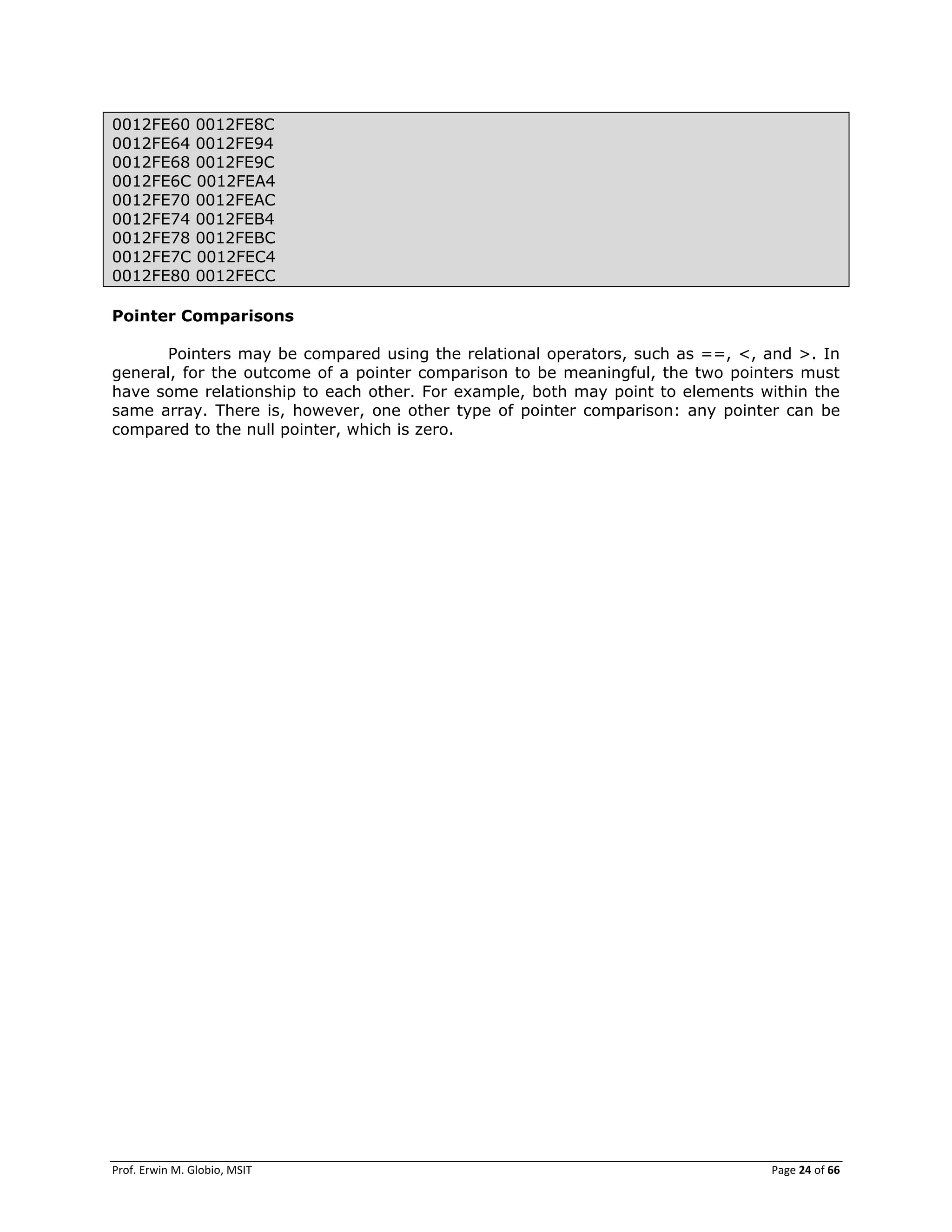 Prof. Erwin M. Globio, MSIT Page 24 of 66
0012FE60 0012FE8C
0012FE64 0012FE94
0012FE68 0012FE9C
0012FE6C 0012FEA4
0012FE70 0012FEAC
0012FE74 0012FEB4
0012FE78 0012FEBC
0012FE7C 0012FEC4
0012FE80 0012FECC
Pointer Comparisons
Pointers may be compared using the relational operators, such as ==, <, and >. In
general, for the outcome of a pointer comparison to be meaningful, the two pointers must
have some relationship to each other. For example, both may point to elements within the
same array. There is, however, one other type of pointer comparison: any pointer can be
compared to the null pointer, which is zero.
 