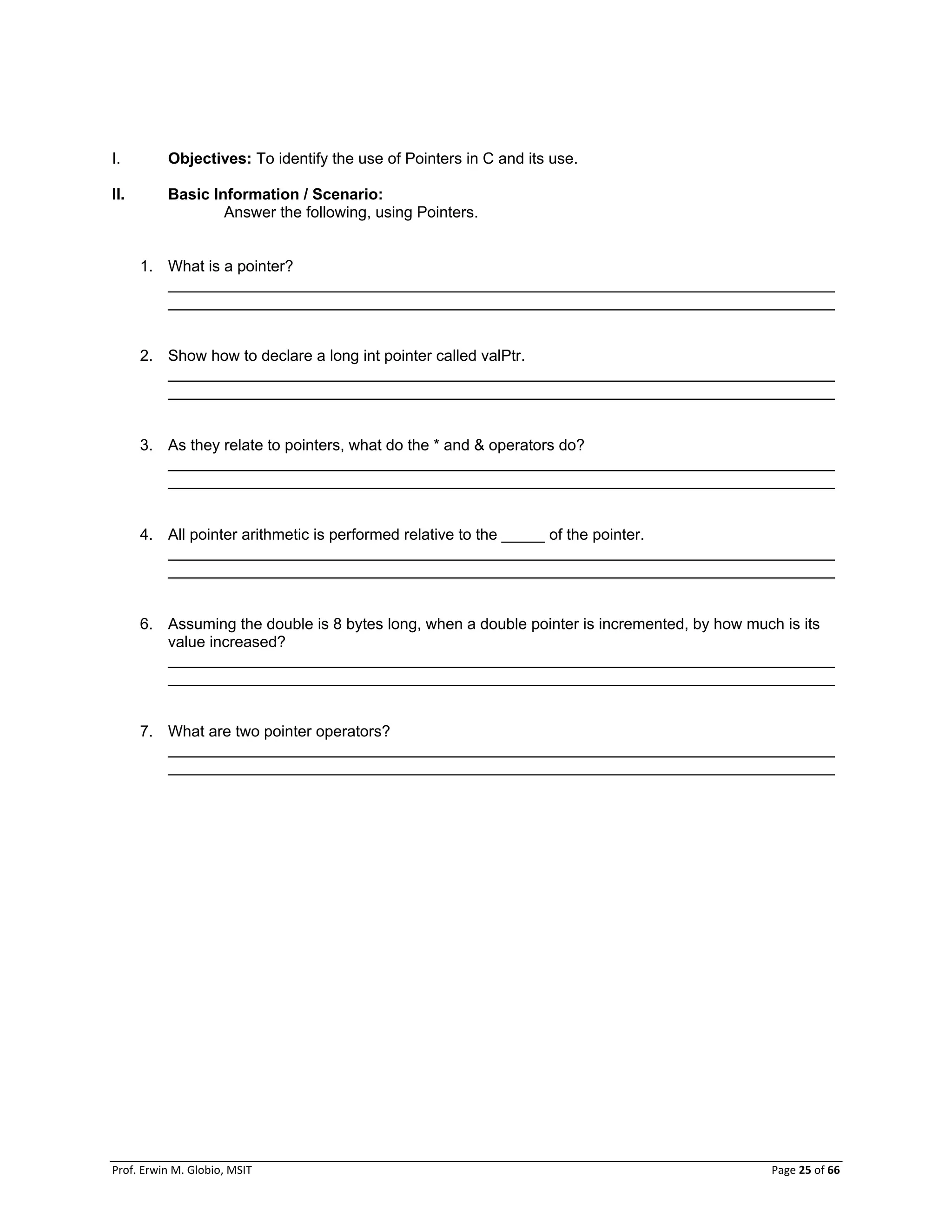 Prof. Erwin M. Globio, MSIT Page 25 of 66
I. Objectives: To identify the use of Pointers in C and its use.
II. Basic Information / Scenario:
Answer the following, using Pointers.
1. What is a pointer?
_____________________________________________________________________________
_____________________________________________________________________________
2. Show how to declare a long int pointer called valPtr.
_____________________________________________________________________________
_____________________________________________________________________________
3. As they relate to pointers, what do the * and & operators do?
_____________________________________________________________________________
_____________________________________________________________________________
4. All pointer arithmetic is performed relative to the _____ of the pointer.
_____________________________________________________________________________
_____________________________________________________________________________
6. Assuming the double is 8 bytes long, when a double pointer is incremented, by how much is its
value increased?
_____________________________________________________________________________
_____________________________________________________________________________
7. What are two pointer operators?
_____________________________________________________________________________
_____________________________________________________________________________
 