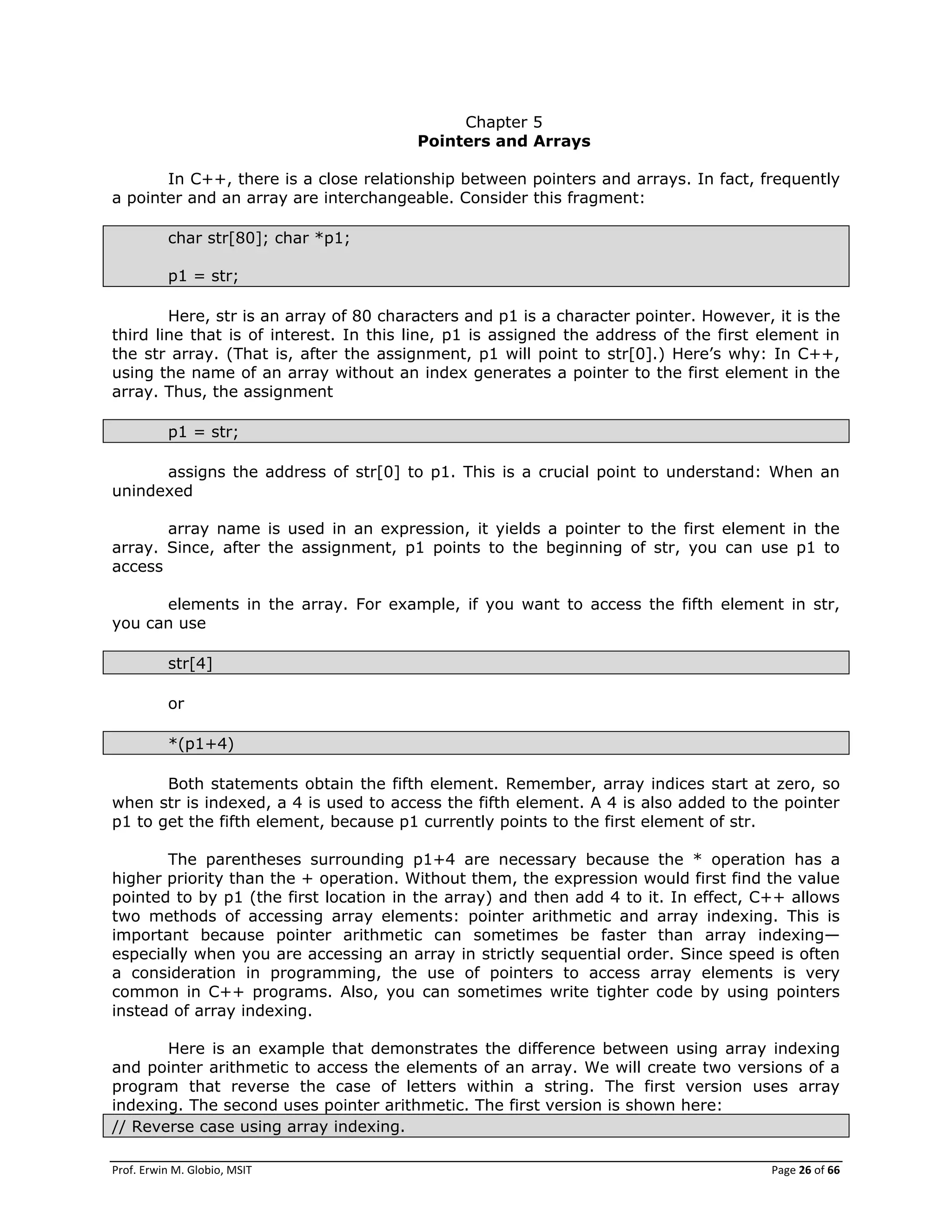 Prof. Erwin M. Globio, MSIT Page 26 of 66
Chapter 5
Pointers and Arrays
In C++, there is a close relationship between pointers and arrays. In fact, frequently
a pointer and an array are interchangeable. Consider this fragment:
char str[80]; char *p1;
p1 = str;
Here, str is an array of 80 characters and p1 is a character pointer. However, it is the
third line that is of interest. In this line, p1 is assigned the address of the first element in
the str array. (That is, after the assignment, p1 will point to str[0].) Here‘s why: In C++,
using the name of an array without an index generates a pointer to the first element in the
array. Thus, the assignment
p1 = str;
assigns the address of str[0] to p1. This is a crucial point to understand: When an
unindexed
array name is used in an expression, it yields a pointer to the first element in the
array. Since, after the assignment, p1 points to the beginning of str, you can use p1 to
access
elements in the array. For example, if you want to access the fifth element in str,
you can use
str[4]
or
*(p1+4)
Both statements obtain the fifth element. Remember, array indices start at zero, so
when str is indexed, a 4 is used to access the fifth element. A 4 is also added to the pointer
p1 to get the fifth element, because p1 currently points to the first element of str.
The parentheses surrounding p1+4 are necessary because the * operation has a
higher priority than the + operation. Without them, the expression would first find the value
pointed to by p1 (the first location in the array) and then add 4 to it. In effect, C++ allows
two methods of accessing array elements: pointer arithmetic and array indexing. This is
important because pointer arithmetic can sometimes be faster than array indexing—
especially when you are accessing an array in strictly sequential order. Since speed is often
a consideration in programming, the use of pointers to access array elements is very
common in C++ programs. Also, you can sometimes write tighter code by using pointers
instead of array indexing.
Here is an example that demonstrates the difference between using array indexing
and pointer arithmetic to access the elements of an array. We will create two versions of a
program that reverse the case of letters within a string. The first version uses array
indexing. The second uses pointer arithmetic. The first version is shown here:
// Reverse case using array indexing.
 