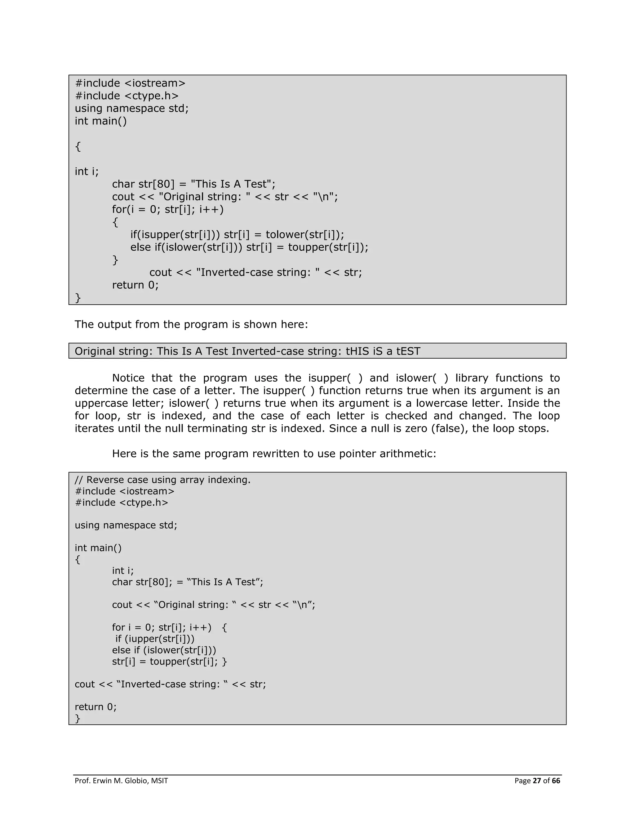 Prof. Erwin M. Globio, MSIT Page 27 of 66
#include <iostream>
#include <ctype.h>
using namespace std;
int main()
{
int i;
char str[80] = "This Is A Test";
cout << "Original string: " << str << "n";
for(i = 0; str[i]; i++)
{
if(isupper(str[i])) str[i] = tolower(str[i]);
else if(islower(str[i])) str[i] = toupper(str[i]);
}
cout << "Inverted-case string: " << str;
return 0;
}
The output from the program is shown here:
Original string: This Is A Test Inverted-case string: tHIS iS a tEST
Notice that the program uses the isupper( ) and islower( ) library functions to
determine the case of a letter. The isupper( ) function returns true when its argument is an
uppercase letter; islower( ) returns true when its argument is a lowercase letter. Inside the
for loop, str is indexed, and the case of each letter is checked and changed. The loop
iterates until the null terminating str is indexed. Since a null is zero (false), the loop stops.
Here is the same program rewritten to use pointer arithmetic:
// Reverse case using array indexing.
#include <iostream>
#include <ctype.h>
using namespace std;
int main()
{
int i;
char str[80]; = ―This Is A Test‖;
cout << ―Original string: ― << str << ―n‖;
for i = 0; str[i]; i++) {
if (iupper(str[i]))
else if (islower(str[i]))
str[i] = toupper(str[i]; }
cout << ―Inverted-case string: ― << str;
return 0;
}
 