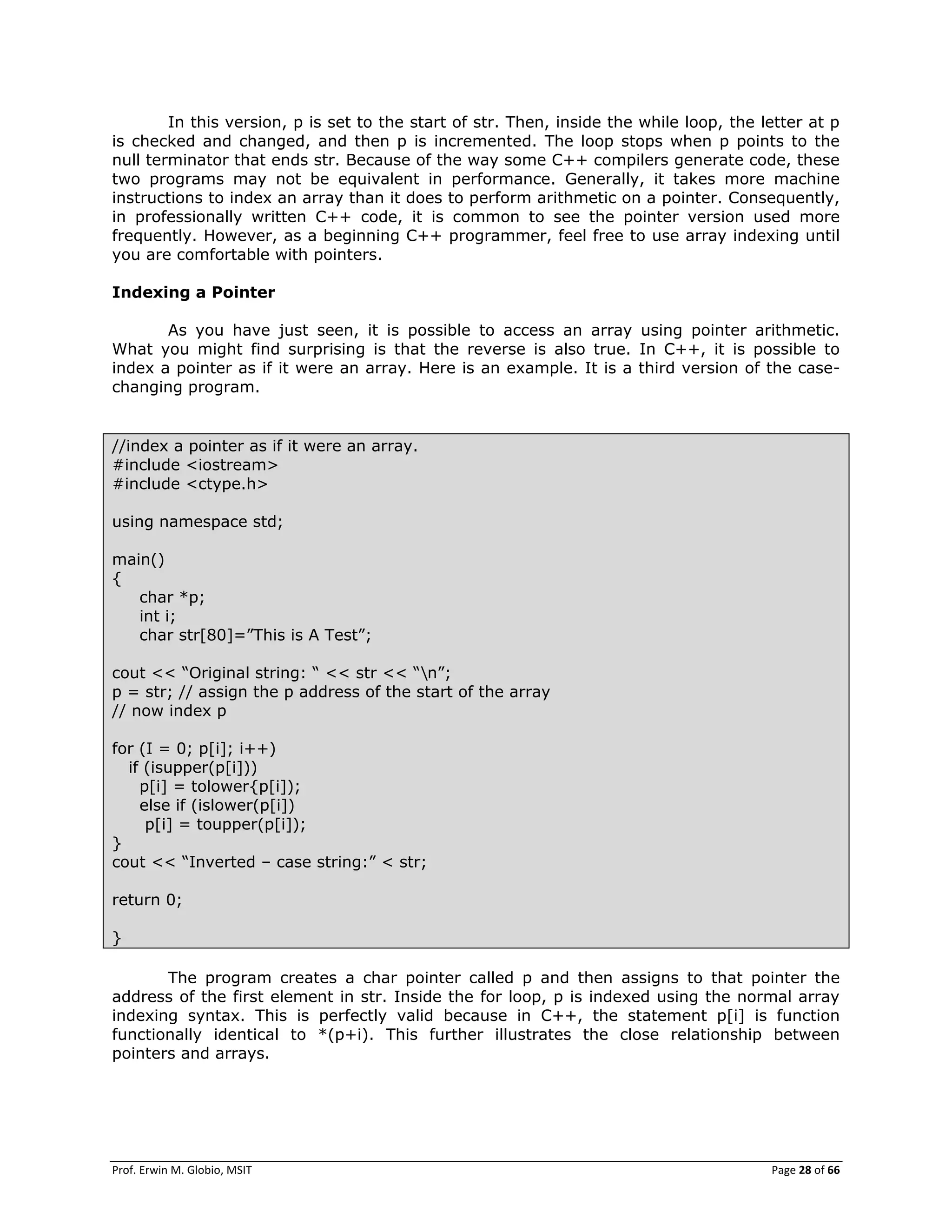 Prof. Erwin M. Globio, MSIT Page 28 of 66
In this version, p is set to the start of str. Then, inside the while loop, the letter at p
is checked and changed, and then p is incremented. The loop stops when p points to the
null terminator that ends str. Because of the way some C++ compilers generate code, these
two programs may not be equivalent in performance. Generally, it takes more machine
instructions to index an array than it does to perform arithmetic on a pointer. Consequently,
in professionally written C++ code, it is common to see the pointer version used more
frequently. However, as a beginning C++ programmer, feel free to use array indexing until
you are comfortable with pointers.
Indexing a Pointer
As you have just seen, it is possible to access an array using pointer arithmetic.
What you might find surprising is that the reverse is also true. In C++, it is possible to
index a pointer as if it were an array. Here is an example. It is a third version of the case-
changing program.
//index a pointer as if it were an array.
#include <iostream>
#include <ctype.h>
using namespace std;
main()
{
char *p;
int i;
char str[80]=‖This is A Test‖;
cout << ―Original string: ― << str << ―n‖;
p = str; // assign the p address of the start of the array
// now index p
for (I = 0; p[i]; i++)
if (isupper(p[i]))
p[i] = tolower{p[i]);
else if (islower(p[i])
p[i] = toupper(p[i]);
}
cout << ―Inverted – case string:‖ < str;
return 0;
}
The program creates a char pointer called p and then assigns to that pointer the
address of the first element in str. Inside the for loop, p is indexed using the normal array
indexing syntax. This is perfectly valid because in C++, the statement p[i] is function
functionally identical to *(p+i). This further illustrates the close relationship between
pointers and arrays.
 