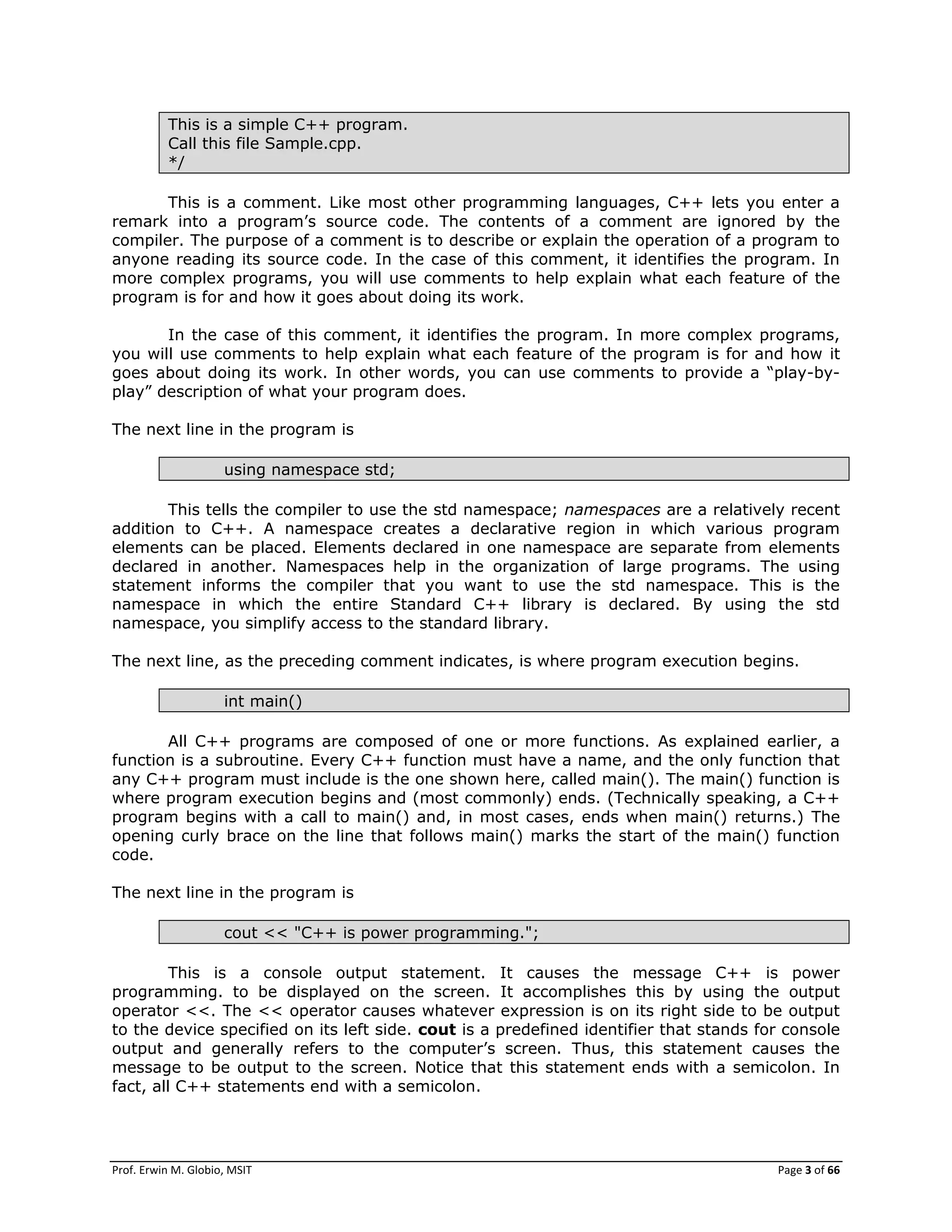 Prof. Erwin M. Globio, MSIT Page 3 of 66
This is a simple C++ program.
Call this file Sample.cpp.
*/
This is a comment. Like most other programming languages, C++ lets you enter a
remark into a program‘s source code. The contents of a comment are ignored by the
compiler. The purpose of a comment is to describe or explain the operation of a program to
anyone reading its source code. In the case of this comment, it identifies the program. In
more complex programs, you will use comments to help explain what each feature of the
program is for and how it goes about doing its work.
In the case of this comment, it identifies the program. In more complex programs,
you will use comments to help explain what each feature of the program is for and how it
goes about doing its work. In other words, you can use comments to provide a ―play-by-
play‖ description of what your program does.
The next line in the program is
using namespace std;
This tells the compiler to use the std namespace; namespaces are a relatively recent
addition to C++. A namespace creates a declarative region in which various program
elements can be placed. Elements declared in one namespace are separate from elements
declared in another. Namespaces help in the organization of large programs. The using
statement informs the compiler that you want to use the std namespace. This is the
namespace in which the entire Standard C++ library is declared. By using the std
namespace, you simplify access to the standard library.
The next line, as the preceding comment indicates, is where program execution begins.
int main()
All C++ programs are composed of one or more functions. As explained earlier, a
function is a subroutine. Every C++ function must have a name, and the only function that
any C++ program must include is the one shown here, called main(). The main() function is
where program execution begins and (most commonly) ends. (Technically speaking, a C++
program begins with a call to main() and, in most cases, ends when main() returns.) The
opening curly brace on the line that follows main() marks the start of the main() function
code.
The next line in the program is
cout << "C++ is power programming.";
This is a console output statement. It causes the message C++ is power
programming. to be displayed on the screen. It accomplishes this by using the output
operator <<. The << operator causes whatever expression is on its right side to be output
to the device specified on its left side. cout is a predefined identifier that stands for console
output and generally refers to the computer‘s screen. Thus, this statement causes the
message to be output to the screen. Notice that this statement ends with a semicolon. In
fact, all C++ statements end with a semicolon.
 