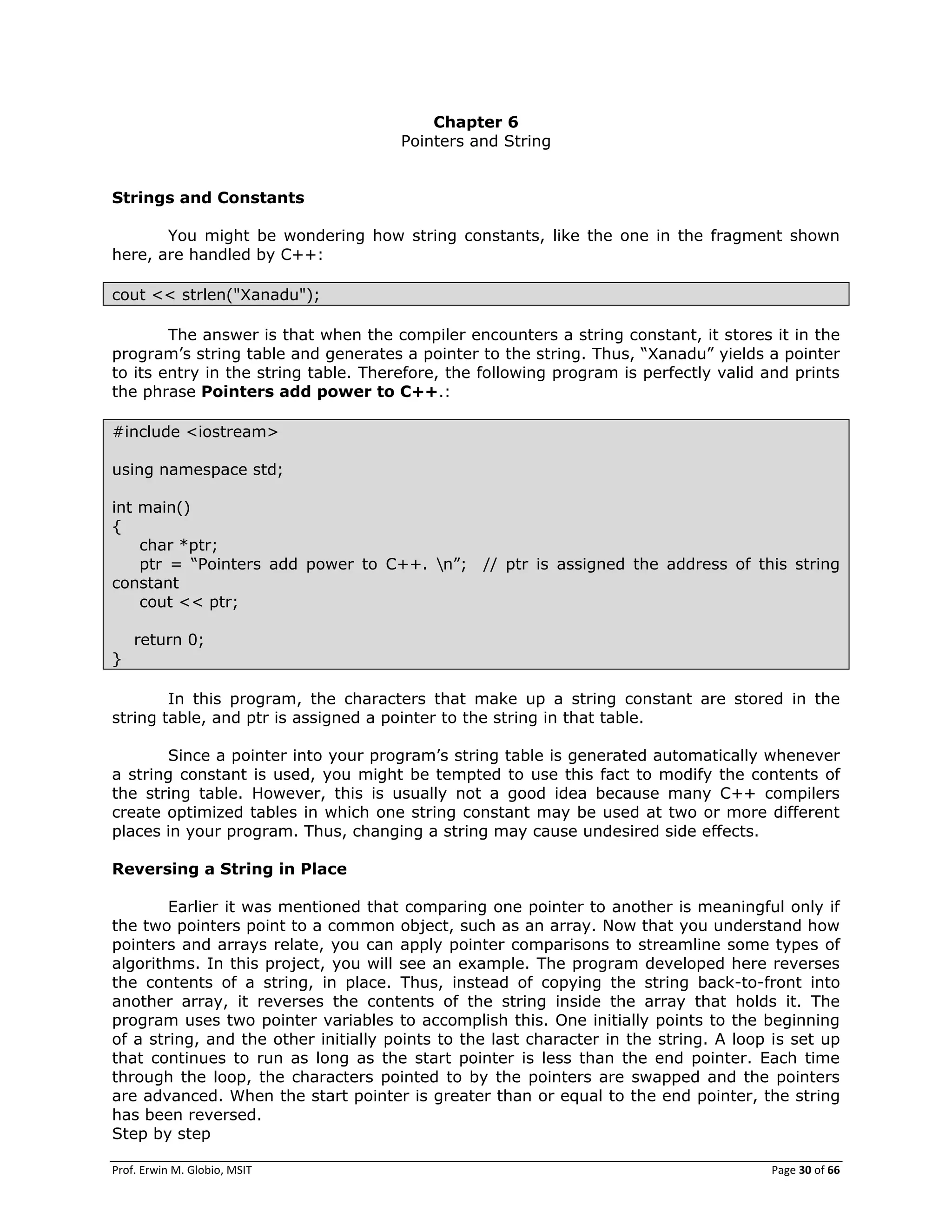 Prof. Erwin M. Globio, MSIT Page 30 of 66
Chapter 6
Pointers and String
Strings and Constants
You might be wondering how string constants, like the one in the fragment shown
here, are handled by C++:
cout << strlen("Xanadu");
The answer is that when the compiler encounters a string constant, it stores it in the
program‘s string table and generates a pointer to the string. Thus, ―Xanadu‖ yields a pointer
to its entry in the string table. Therefore, the following program is perfectly valid and prints
the phrase Pointers add power to C++.:
#include <iostream>
using namespace std;
int main()
{
char *ptr;
ptr = ―Pointers add power to C++. n‖; // ptr is assigned the address of this string
constant
cout << ptr;
return 0;
}
In this program, the characters that make up a string constant are stored in the
string table, and ptr is assigned a pointer to the string in that table.
Since a pointer into your program‘s string table is generated automatically whenever
a string constant is used, you might be tempted to use this fact to modify the contents of
the string table. However, this is usually not a good idea because many C++ compilers
create optimized tables in which one string constant may be used at two or more different
places in your program. Thus, changing a string may cause undesired side effects.
Reversing a String in Place
Earlier it was mentioned that comparing one pointer to another is meaningful only if
the two pointers point to a common object, such as an array. Now that you understand how
pointers and arrays relate, you can apply pointer comparisons to streamline some types of
algorithms. In this project, you will see an example. The program developed here reverses
the contents of a string, in place. Thus, instead of copying the string back-to-front into
another array, it reverses the contents of the string inside the array that holds it. The
program uses two pointer variables to accomplish this. One initially points to the beginning
of a string, and the other initially points to the last character in the string. A loop is set up
that continues to run as long as the start pointer is less than the end pointer. Each time
through the loop, the characters pointed to by the pointers are swapped and the pointers
are advanced. When the start pointer is greater than or equal to the end pointer, the string
has been reversed.
Step by step
 