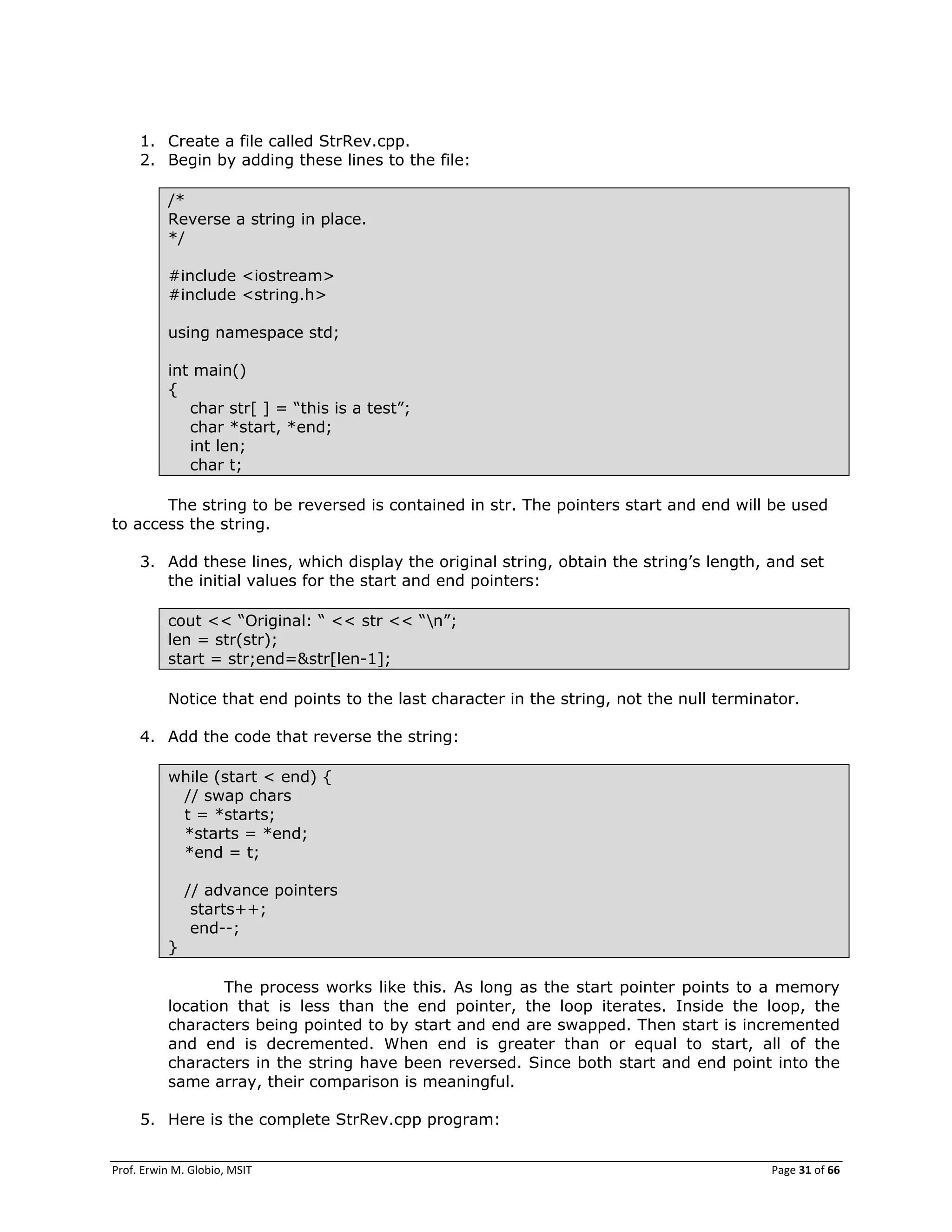 Prof. Erwin M. Globio, MSIT Page 31 of 66
1. Create a file called StrRev.cpp.
2. Begin by adding these lines to the file:
/*
Reverse a string in place.
*/
#include <iostream>
#include <string.h>
using namespace std;
int main()
{
char str[ ] = ―this is a test‖;
char *start, *end;
int len;
char t;
The string to be reversed is contained in str. The pointers start and end will be used
to access the string.
3. Add these lines, which display the original string, obtain the string‘s length, and set
the initial values for the start and end pointers:
cout << ―Original: ― << str << ―n‖;
len = str(str);
start = str;end=&str[len-1];
Notice that end points to the last character in the string, not the null terminator.
4. Add the code that reverse the string:
while (start < end) {
// swap chars
t = *starts;
*starts = *end;
*end = t;
// advance pointers
starts++;
end--;
}
The process works like this. As long as the start pointer points to a memory
location that is less than the end pointer, the loop iterates. Inside the loop, the
characters being pointed to by start and end are swapped. Then start is incremented
and end is decremented. When end is greater than or equal to start, all of the
characters in the string have been reversed. Since both start and end point into the
same array, their comparison is meaningful.
5. Here is the complete StrRev.cpp program:
 