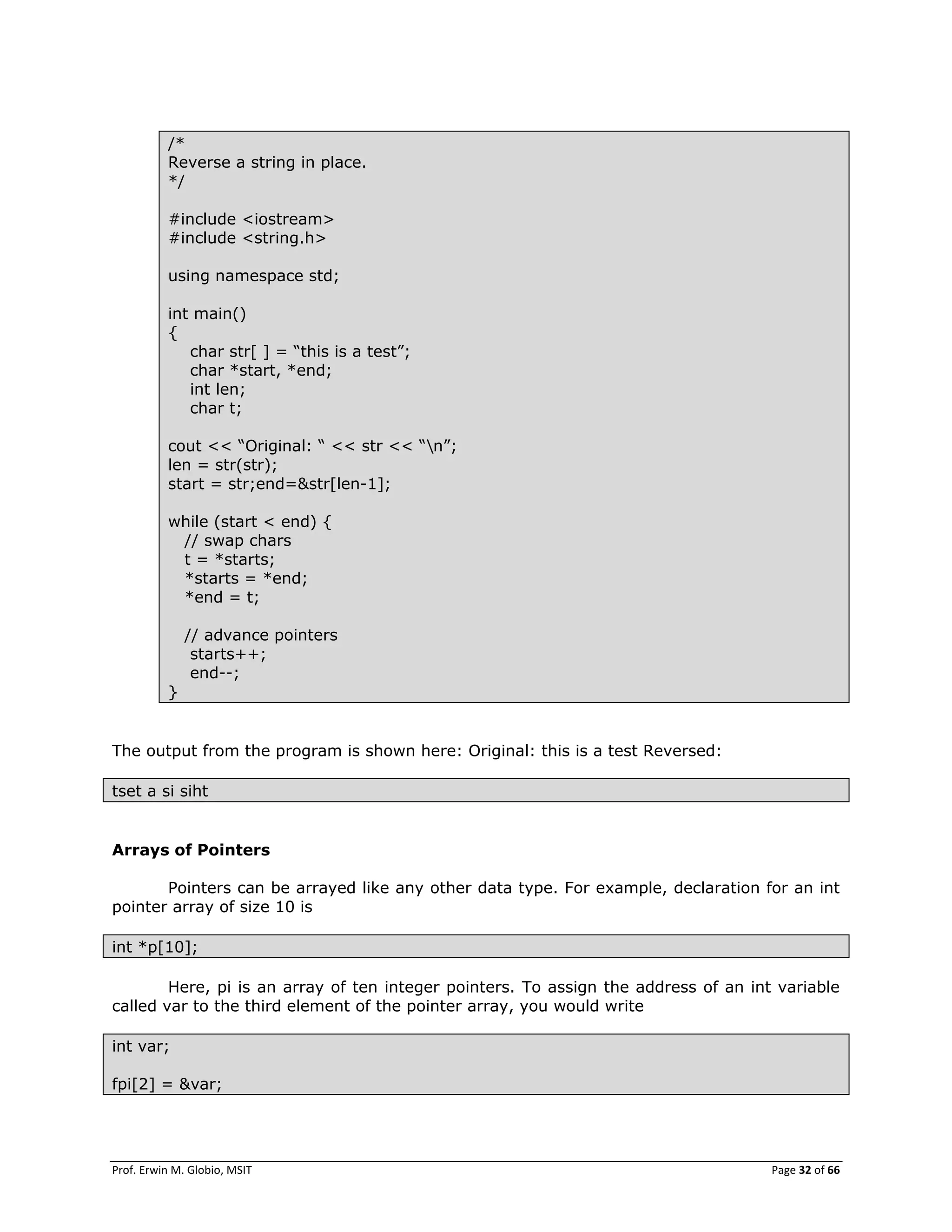 Prof. Erwin M. Globio, MSIT Page 32 of 66
/*
Reverse a string in place.
*/
#include <iostream>
#include <string.h>
using namespace std;
int main()
{
char str[ ] = ―this is a test‖;
char *start, *end;
int len;
char t;
cout << ―Original: ― << str << ―n‖;
len = str(str);
start = str;end=&str[len-1];
while (start < end) {
// swap chars
t = *starts;
*starts = *end;
*end = t;
// advance pointers
starts++;
end--;
}
The output from the program is shown here: Original: this is a test Reversed:
tset a si siht
Arrays of Pointers
Pointers can be arrayed like any other data type. For example, declaration for an int
pointer array of size 10 is
int *p[10];
Here, pi is an array of ten integer pointers. To assign the address of an int variable
called var to the third element of the pointer array, you would write
int var;
fpi[2] = &var;
 