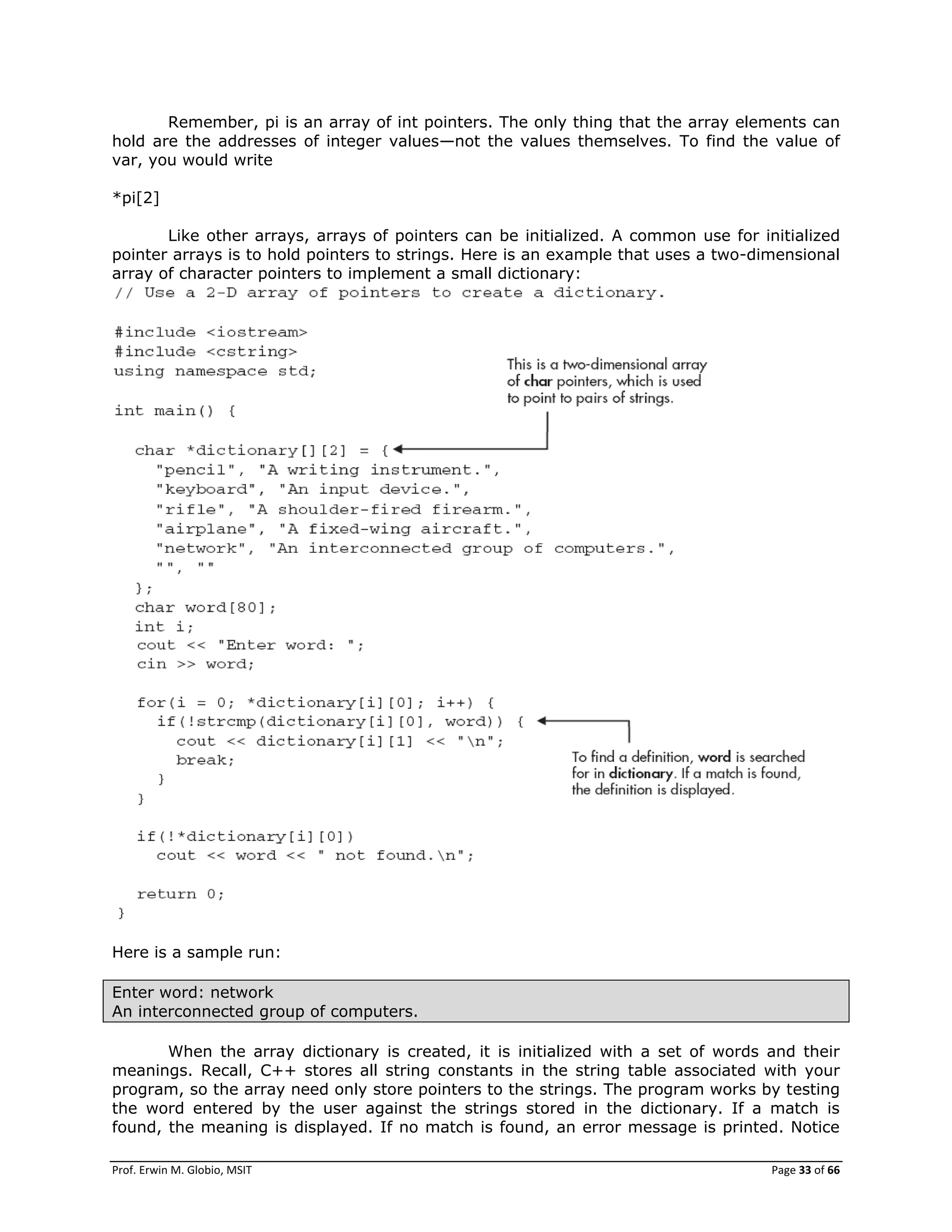 Prof. Erwin M. Globio, MSIT Page 33 of 66
Remember, pi is an array of int pointers. The only thing that the array elements can
hold are the addresses of integer values—not the values themselves. To find the value of
var, you would write
*pi[2]
Like other arrays, arrays of pointers can be initialized. A common use for initialized
pointer arrays is to hold pointers to strings. Here is an example that uses a two-dimensional
array of character pointers to implement a small dictionary:
Here is a sample run:
Enter word: network
An interconnected group of computers.
When the array dictionary is created, it is initialized with a set of words and their
meanings. Recall, C++ stores all string constants in the string table associated with your
program, so the array need only store pointers to the strings. The program works by testing
the word entered by the user against the strings stored in the dictionary. If a match is
found, the meaning is displayed. If no match is found, an error message is printed. Notice
 