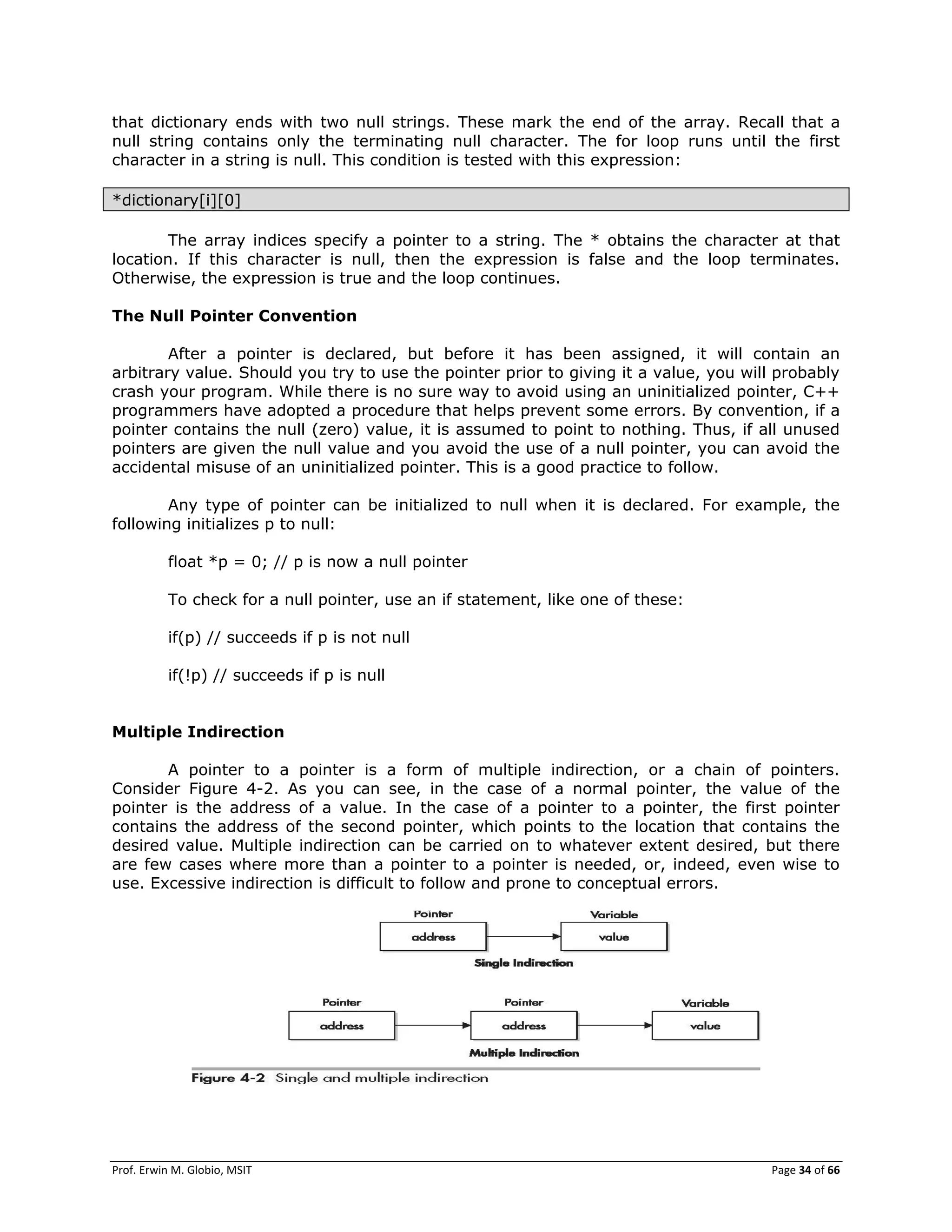 Prof. Erwin M. Globio, MSIT Page 34 of 66
that dictionary ends with two null strings. These mark the end of the array. Recall that a
null string contains only the terminating null character. The for loop runs until the first
character in a string is null. This condition is tested with this expression:
*dictionary[i][0]
The array indices specify a pointer to a string. The * obtains the character at that
location. If this character is null, then the expression is false and the loop terminates.
Otherwise, the expression is true and the loop continues.
The Null Pointer Convention
After a pointer is declared, but before it has been assigned, it will contain an
arbitrary value. Should you try to use the pointer prior to giving it a value, you will probably
crash your program. While there is no sure way to avoid using an uninitialized pointer, C++
programmers have adopted a procedure that helps prevent some errors. By convention, if a
pointer contains the null (zero) value, it is assumed to point to nothing. Thus, if all unused
pointers are given the null value and you avoid the use of a null pointer, you can avoid the
accidental misuse of an uninitialized pointer. This is a good practice to follow.
Any type of pointer can be initialized to null when it is declared. For example, the
following initializes p to null:
float *p = 0; // p is now a null pointer
To check for a null pointer, use an if statement, like one of these:
if(p) // succeeds if p is not null
if(!p) // succeeds if p is null
Multiple Indirection
A pointer to a pointer is a form of multiple indirection, or a chain of pointers.
Consider Figure 4-2. As you can see, in the case of a normal pointer, the value of the
pointer is the address of a value. In the case of a pointer to a pointer, the first pointer
contains the address of the second pointer, which points to the location that contains the
desired value. Multiple indirection can be carried on to whatever extent desired, but there
are few cases where more than a pointer to a pointer is needed, or, indeed, even wise to
use. Excessive indirection is difficult to follow and prone to conceptual errors.
 