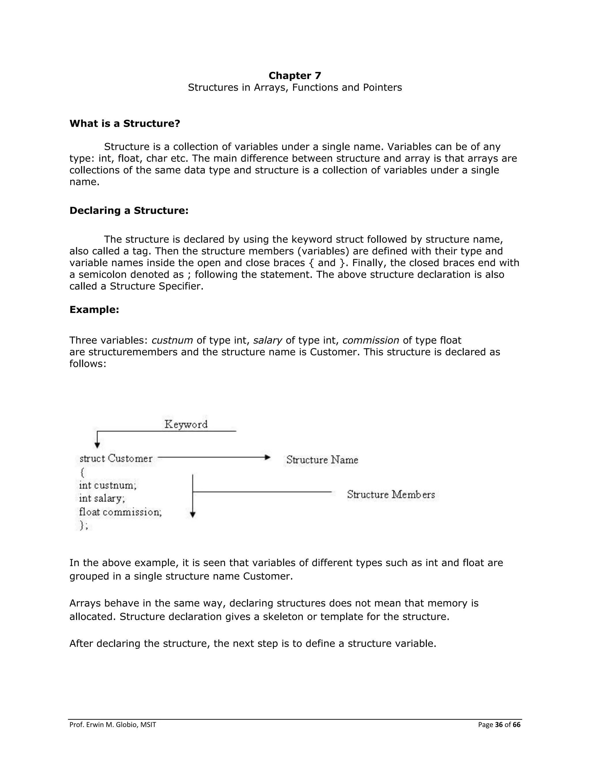 Prof. Erwin M. Globio, MSIT Page 36 of 66
Chapter 7
Structures in Arrays, Functions and Pointers
What is a Structure?
Structure is a collection of variables under a single name. Variables can be of any
type: int, float, char etc. The main difference between structure and array is that arrays are
collections of the same data type and structure is a collection of variables under a single
name.
Declaring a Structure:
The structure is declared by using the keyword struct followed by structure name,
also called a tag. Then the structure members (variables) are defined with their type and
variable names inside the open and close braces { and }. Finally, the closed braces end with
a semicolon denoted as ; following the statement. The above structure declaration is also
called a Structure Specifier.
Example:
Three variables: custnum of type int, salary of type int, commission of type float
are structuremembers and the structure name is Customer. This structure is declared as
follows:
In the above example, it is seen that variables of different types such as int and float are
grouped in a single structure name Customer.
Arrays behave in the same way, declaring structures does not mean that memory is
allocated. Structure declaration gives a skeleton or template for the structure.
After declaring the structure, the next step is to define a structure variable.
 