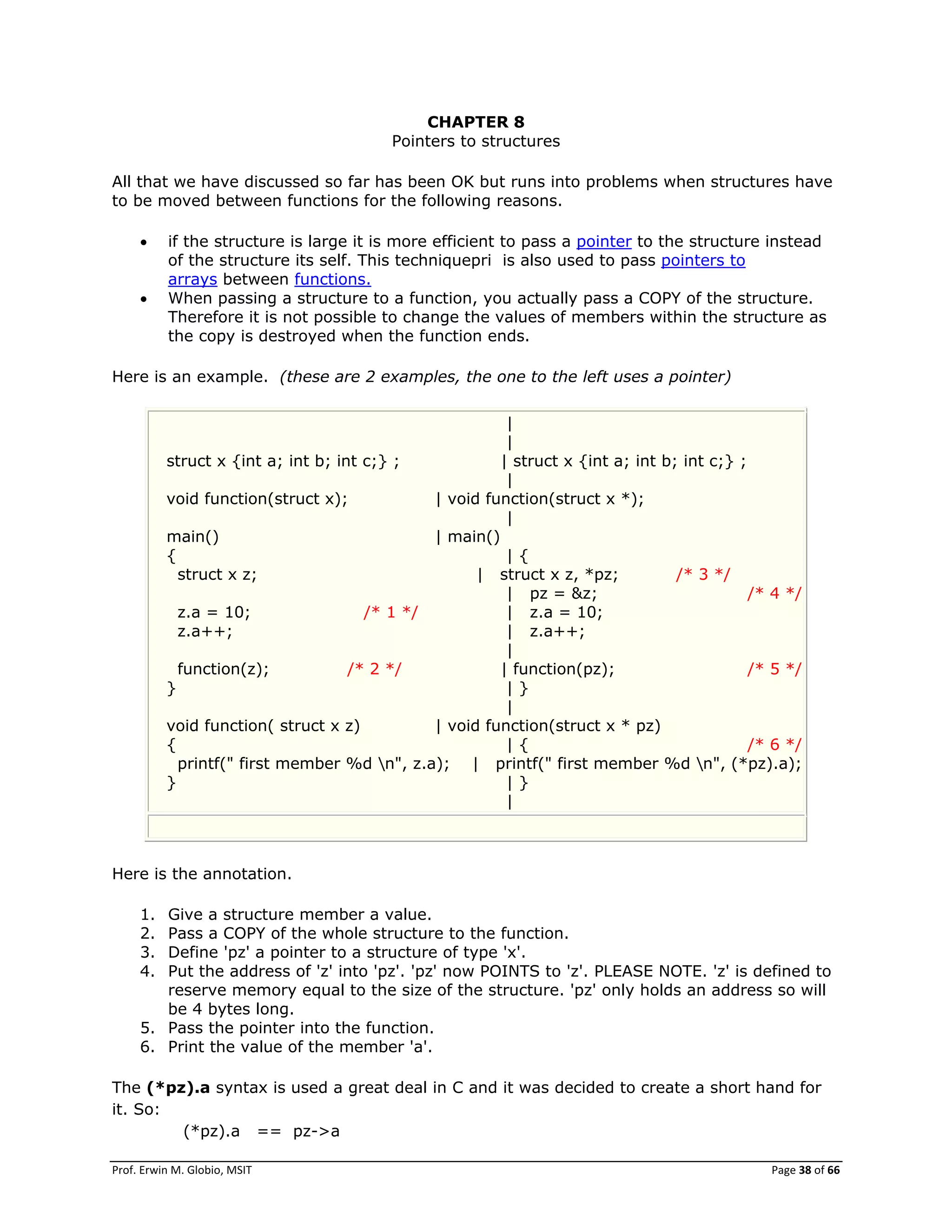 Prof. Erwin M. Globio, MSIT Page 38 of 66
CHAPTER 8
Pointers to structures
All that we have discussed so far has been OK but runs into problems when structures have
to be moved between functions for the following reasons.
 if the structure is large it is more efficient to pass a pointer to the structure instead
of the structure its self. This techniquepri is also used to pass pointers to
arrays between functions.
 When passing a structure to a function, you actually pass a COPY of the structure.
Therefore it is not possible to change the values of members within the structure as
the copy is destroyed when the function ends.
Here is an example. (these are 2 examples, the one to the left uses a pointer)
|
|
struct x {int a; int b; int c;} ; | struct x {int a; int b; int c;} ;
|
void function(struct x); | void function(struct x *);
|
main() | main()
{ | {
struct x z; | struct x z, *pz; /* 3 */
| pz = &z; /* 4 */
z.a = 10; /* 1 */ | z.a = 10;
z.a++; | z.a++;
|
function(z); /* 2 */ | function(pz); /* 5 */
} | }
|
void function( struct x z) | void function(struct x * pz)
{ | { /* 6 */
printf(" first member %d n", z.a); | printf(" first member %d n", (*pz).a);
} | }
|
Here is the annotation.
1. Give a structure member a value.
2. Pass a COPY of the whole structure to the function.
3. Define 'pz' a pointer to a structure of type 'x'.
4. Put the address of 'z' into 'pz'. 'pz' now POINTS to 'z'. PLEASE NOTE. 'z' is defined to
reserve memory equal to the size of the structure. 'pz' only holds an address so will
be 4 bytes long.
5. Pass the pointer into the function.
6. Print the value of the member 'a'.
The (*pz).a syntax is used a great deal in C and it was decided to create a short hand for
it. So:
(*pz).a == pz->a
 