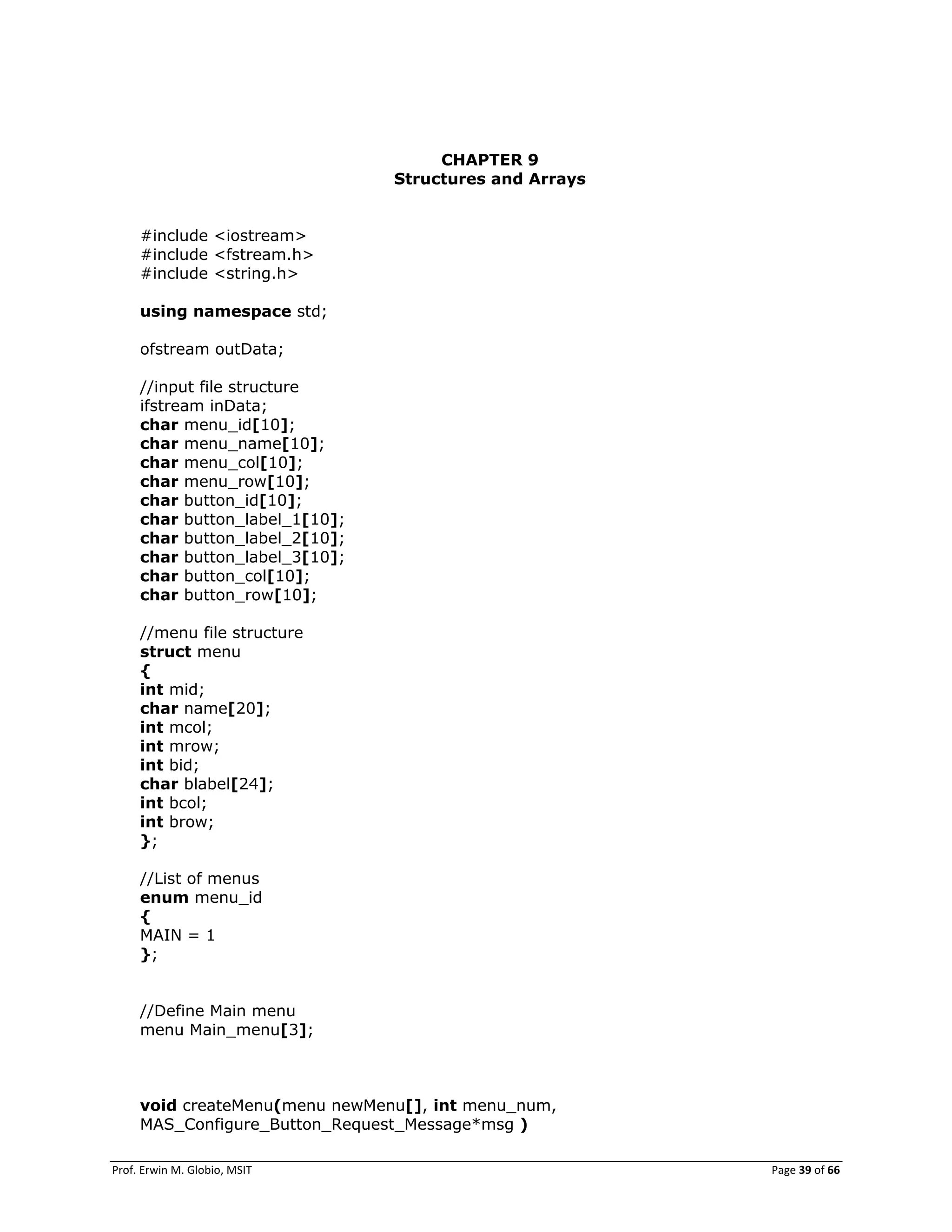 Prof. Erwin M. Globio, MSIT Page 39 of 66
CHAPTER 9
Structures and Arrays
#include <iostream>
#include <fstream.h>
#include <string.h>
using namespace std;
ofstream outData;
//input file structure
ifstream inData;
char menu_id[10];
char menu_name[10];
char menu_col[10];
char menu_row[10];
char button_id[10];
char button_label_1[10];
char button_label_2[10];
char button_label_3[10];
char button_col[10];
char button_row[10];
//menu file structure
struct menu
{
int mid;
char name[20];
int mcol;
int mrow;
int bid;
char blabel[24];
int bcol;
int brow;
};
//List of menus
enum menu_id
{
MAIN = 1
};
//Define Main menu
menu Main_menu[3];
void createMenu(menu newMenu[], int menu_num,
MAS_Configure_Button_Request_Message*msg )
 