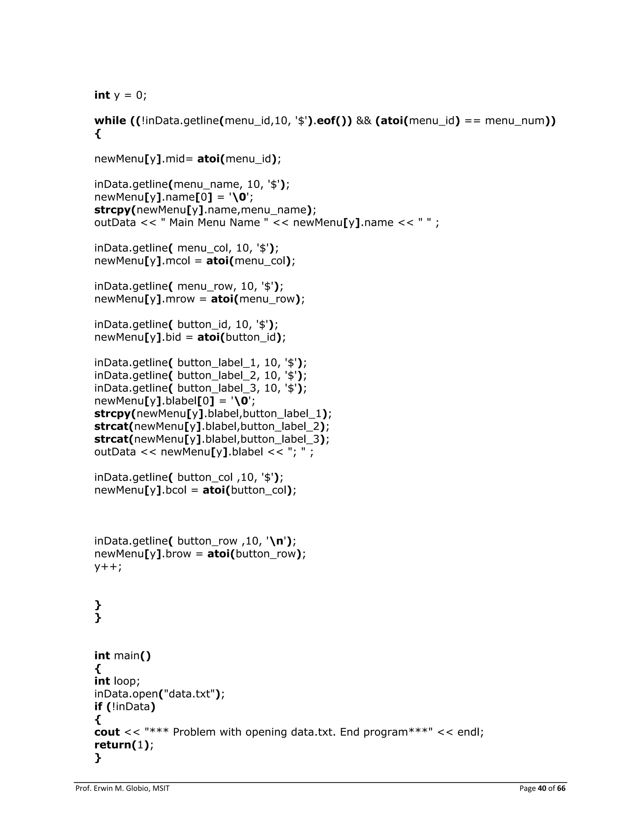 Prof. Erwin M. Globio, MSIT Page 40 of 66
int y = 0;
while ((!inData.getline(menu_id,10, '$').eof()) && (atoi(menu_id) == menu_num))
{
newMenu[y].mid= atoi(menu_id);
inData.getline(menu_name, 10, '$');
newMenu[y].name[0] = '0';
strcpy(newMenu[y].name,menu_name);
outData << " Main Menu Name " << newMenu[y].name << " " ;
inData.getline( menu_col, 10, '$');
newMenu[y].mcol = atoi(menu_col);
inData.getline( menu_row, 10, '$');
newMenu[y].mrow = atoi(menu_row);
inData.getline( button_id, 10, '$');
newMenu[y].bid = atoi(button_id);
inData.getline( button_label_1, 10, '$');
inData.getline( button_label_2, 10, '$');
inData.getline( button_label_3, 10, '$');
newMenu[y].blabel[0] = '0';
strcpy(newMenu[y].blabel,button_label_1);
strcat(newMenu[y].blabel,button_label_2);
strcat(newMenu[y].blabel,button_label_3);
outData << newMenu[y].blabel << "; " ;
inData.getline( button_col ,10, '$');
newMenu[y].bcol = atoi(button_col);
inData.getline( button_row ,10, 'n');
newMenu[y].brow = atoi(button_row);
y++;
}
}
int main()
{
int loop;
inData.open("data.txt");
if (!inData)
{
cout << "*** Problem with opening data.txt. End program***" << endl;
return(1);
}
 