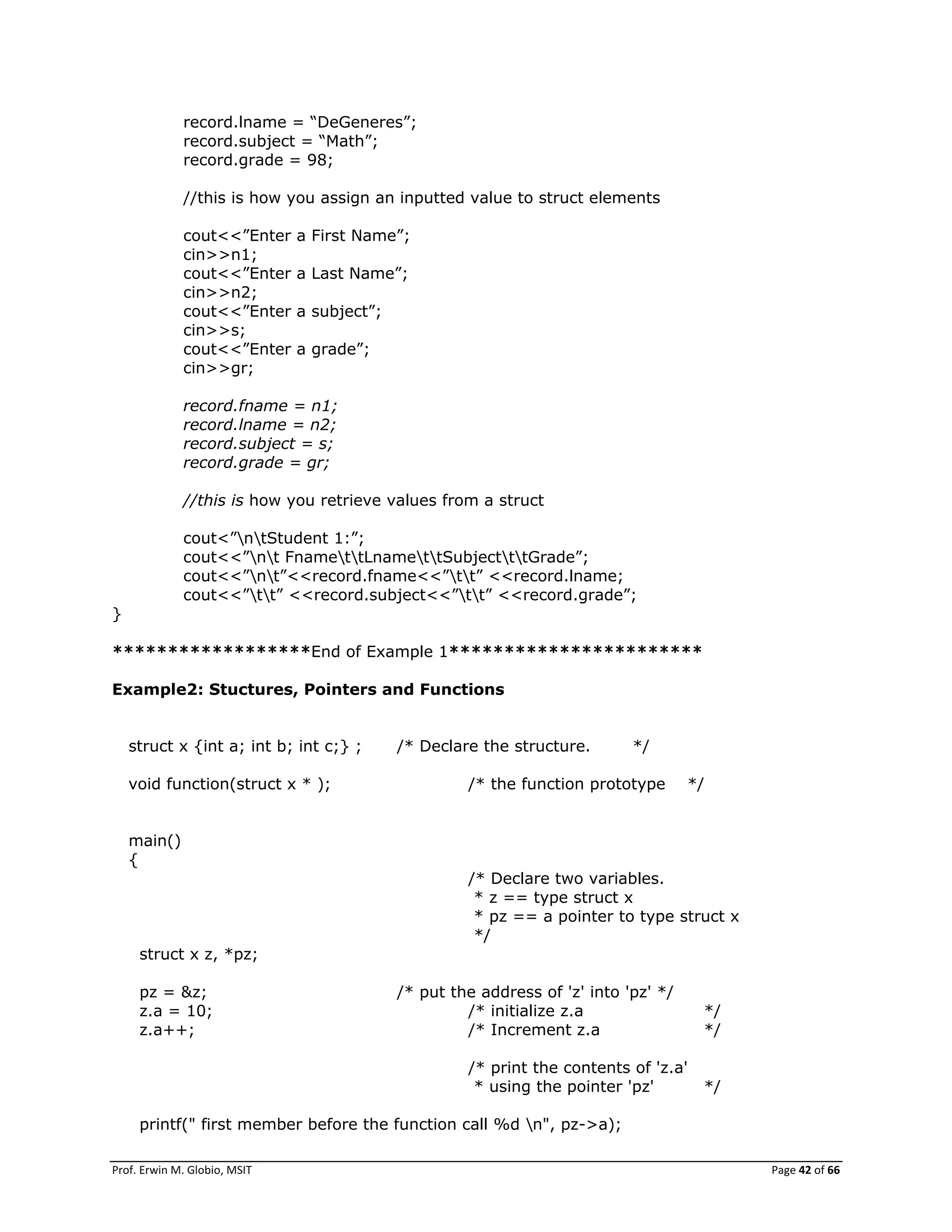 Prof. Erwin M. Globio, MSIT Page 42 of 66
record.lname = ―DeGeneres‖;
record.subject = ―Math‖;
record.grade = 98;
//this is how you assign an inputted value to struct elements
cout<<‖Enter a First Name‖;
cin>>n1;
cout<<‖Enter a Last Name‖;
cin>>n2;
cout<<‖Enter a subject‖;
cin>>s;
cout<<‖Enter a grade‖;
cin>>gr;
record.fname = n1;
record.lname = n2;
record.subject = s;
record.grade = gr;
//this is how you retrieve values from a struct
cout<‖ntStudent 1:‖;
cout<<‖nt FnamettLnamettSubjectttGrade‖;
cout<<‖nt‖<<record.fname<<‖tt‖ <<record.lname;
cout<<‖tt‖ <<record.subject<<‖tt‖ <<record.grade‖;
}
******************End of Example 1***********************
Example2: Stuctures, Pointers and Functions
struct x {int a; int b; int c;} ; /* Declare the structure. */
void function(struct x * ); /* the function prototype */
main()
{
/* Declare two variables.
* z == type struct x
* pz == a pointer to type struct x
*/
struct x z, *pz;
pz = &z; /* put the address of 'z' into 'pz' */
z.a = 10; /* initialize z.a */
z.a++; /* Increment z.a */
/* print the contents of 'z.a'
* using the pointer 'pz' */
printf(" first member before the function call %d n", pz->a);
 