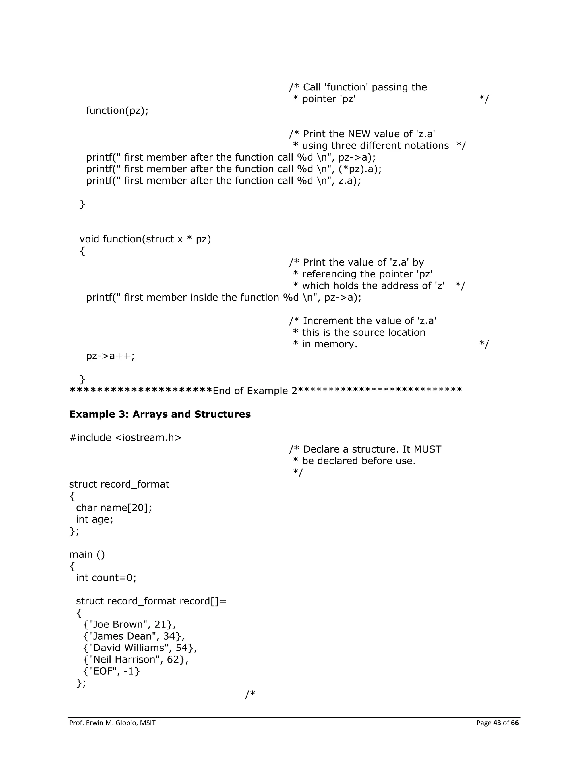 Prof. Erwin M. Globio, MSIT Page 43 of 66
/* Call 'function' passing the
* pointer 'pz' */
function(pz);
/* Print the NEW value of 'z.a'
* using three different notations */
printf(" first member after the function call %d n", pz->a);
printf(" first member after the function call %d n", (*pz).a);
printf(" first member after the function call %d n", z.a);
}
void function(struct x * pz)
{
/* Print the value of 'z.a' by
* referencing the pointer 'pz'
* which holds the address of 'z' */
printf(" first member inside the function %d n", pz->a);
/* Increment the value of 'z.a'
* this is the source location
* in memory. */
pz->a++;
}
*********************End of Example 2***************************
Example 3: Arrays and Structures
#include <iostream.h>
/* Declare a structure. It MUST
* be declared before use.
*/
struct record_format
{
char name[20];
int age;
};
main ()
{
int count=0;
struct record_format record[]=
{
{"Joe Brown", 21},
{"James Dean", 34},
{"David Williams", 54},
{"Neil Harrison", 62},
{"EOF", -1}
};
/*
 