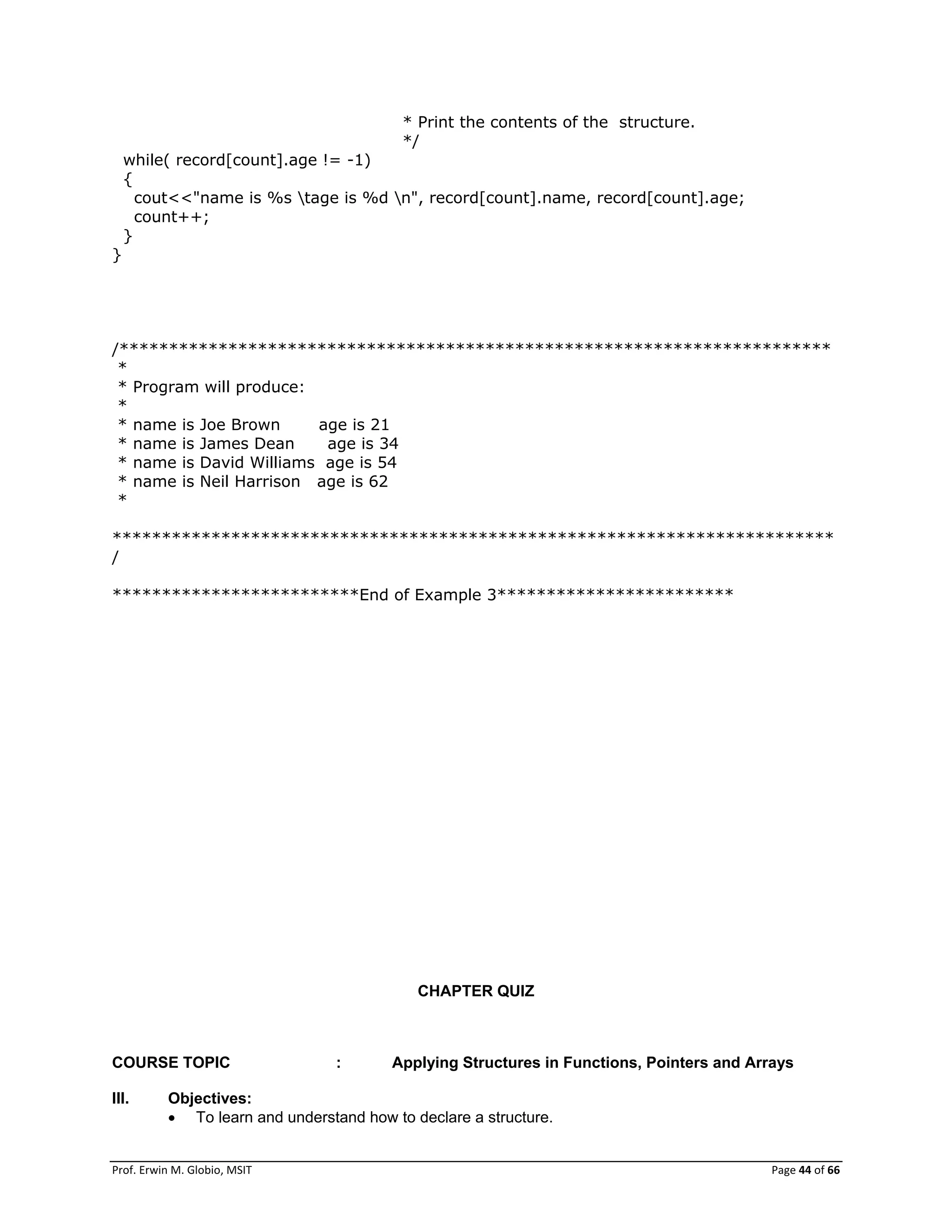 Prof. Erwin M. Globio, MSIT Page 44 of 66
* Print the contents of the structure.
*/
while( record[count].age != -1)
{
cout<<"name is %s tage is %d n", record[count].name, record[count].age;
count++;
}
}
/************************************************************************
*
* Program will produce:
*
* name is Joe Brown age is 21
* name is James Dean age is 34
* name is David Williams age is 54
* name is Neil Harrison age is 62
*
*************************************************************************
/
*************************End of Example 3************************
CHAPTER QUIZ
COURSE TOPIC : Applying Structures in Functions, Pointers and Arrays
III. Objectives:
 To learn and understand how to declare a structure.
 