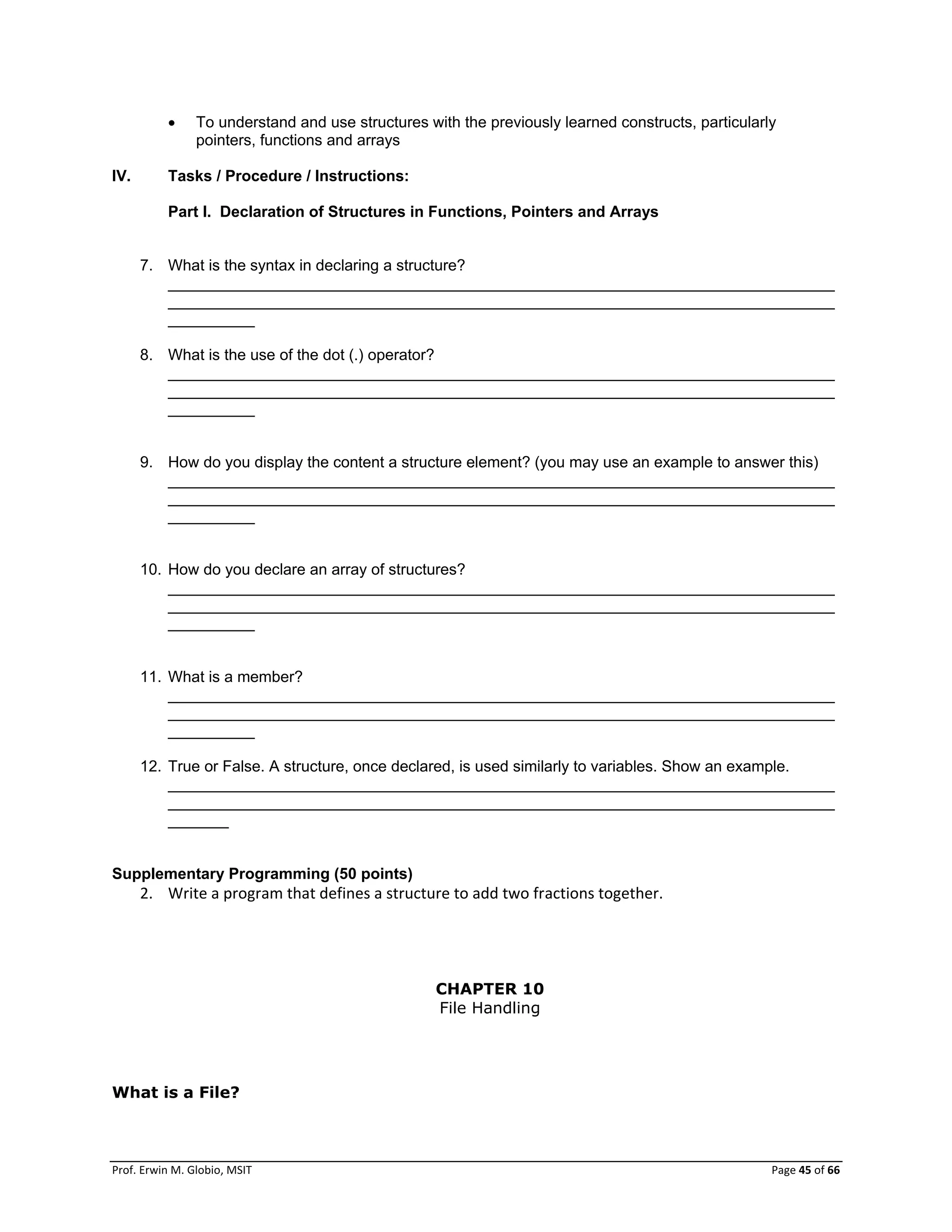 Prof. Erwin M. Globio, MSIT Page 45 of 66
 To understand and use structures with the previously learned constructs, particularly
pointers, functions and arrays
IV. Tasks / Procedure / Instructions:
Part I. Declaration of Structures in Functions, Pointers and Arrays
7. What is the syntax in declaring a structure?
_____________________________________________________________________________
_____________________________________________________________________________
__________
8. What is the use of the dot (.) operator?
_____________________________________________________________________________
_____________________________________________________________________________
__________
9. How do you display the content a structure element? (you may use an example to answer this)
_____________________________________________________________________________
_____________________________________________________________________________
__________
10. How do you declare an array of structures?
_____________________________________________________________________________
_____________________________________________________________________________
__________
11. What is a member?
_____________________________________________________________________________
_____________________________________________________________________________
__________
12. True or False. A structure, once declared, is used similarly to variables. Show an example.
_____________________________________________________________________________
_____________________________________________________________________________
_______
Supplementary Programming (50 points)
2. Write a program that defines a structure to add two fractions together.
CHAPTER 10
File Handling
What is a File?
 
