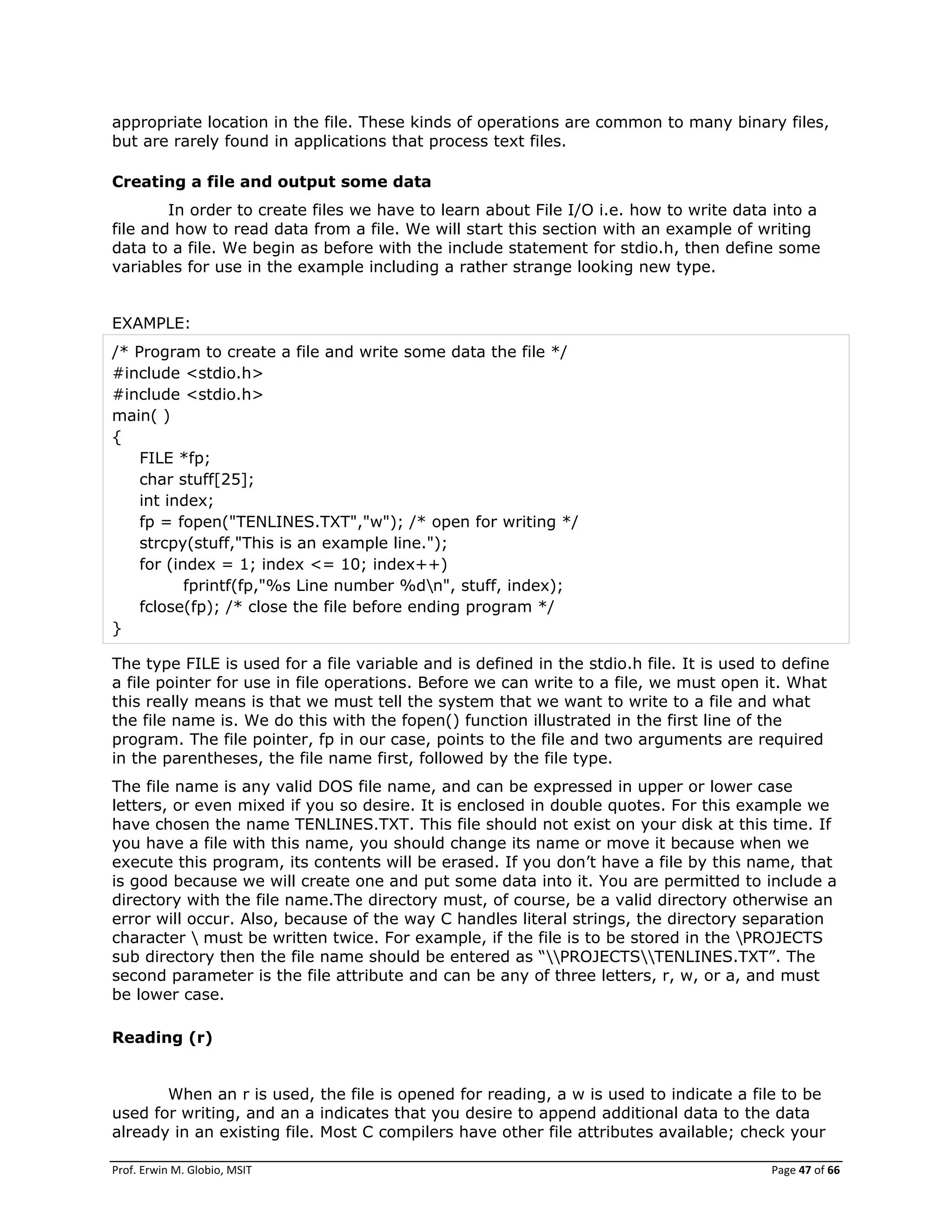 Prof. Erwin M. Globio, MSIT Page 47 of 66
appropriate location in the file. These kinds of operations are common to many binary files,
but are rarely found in applications that process text files.
Creating a file and output some data
In order to create files we have to learn about File I/O i.e. how to write data into a
file and how to read data from a file. We will start this section with an example of writing
data to a file. We begin as before with the include statement for stdio.h, then define some
variables for use in the example including a rather strange looking new type.
EXAMPLE:
/* Program to create a file and write some data the file */
#include <stdio.h>
#include <stdio.h>
main( )
{
FILE *fp;
char stuff[25];
int index;
fp = fopen("TENLINES.TXT","w"); /* open for writing */
strcpy(stuff,"This is an example line.");
for (index = 1; index <= 10; index++)
fprintf(fp,"%s Line number %dn", stuff, index);
fclose(fp); /* close the file before ending program */
}
The type FILE is used for a file variable and is defined in the stdio.h file. It is used to define
a file pointer for use in file operations. Before we can write to a file, we must open it. What
this really means is that we must tell the system that we want to write to a file and what
the file name is. We do this with the fopen() function illustrated in the first line of the
program. The file pointer, fp in our case, points to the file and two arguments are required
in the parentheses, the file name first, followed by the file type.
The file name is any valid DOS file name, and can be expressed in upper or lower case
letters, or even mixed if you so desire. It is enclosed in double quotes. For this example we
have chosen the name TENLINES.TXT. This file should not exist on your disk at this time. If
you have a file with this name, you should change its name or move it because when we
execute this program, its contents will be erased. If you don‘t have a file by this name, that
is good because we will create one and put some data into it. You are permitted to include a
directory with the file name.The directory must, of course, be a valid directory otherwise an
error will occur. Also, because of the way C handles literal strings, the directory separation
character  must be written twice. For example, if the file is to be stored in the PROJECTS
sub directory then the file name should be entered as ―PROJECTSTENLINES.TXT‖. The
second parameter is the file attribute and can be any of three letters, r, w, or a, and must
be lower case.
Reading (r)
When an r is used, the file is opened for reading, a w is used to indicate a file to be
used for writing, and an a indicates that you desire to append additional data to the data
already in an existing file. Most C compilers have other file attributes available; check your
 