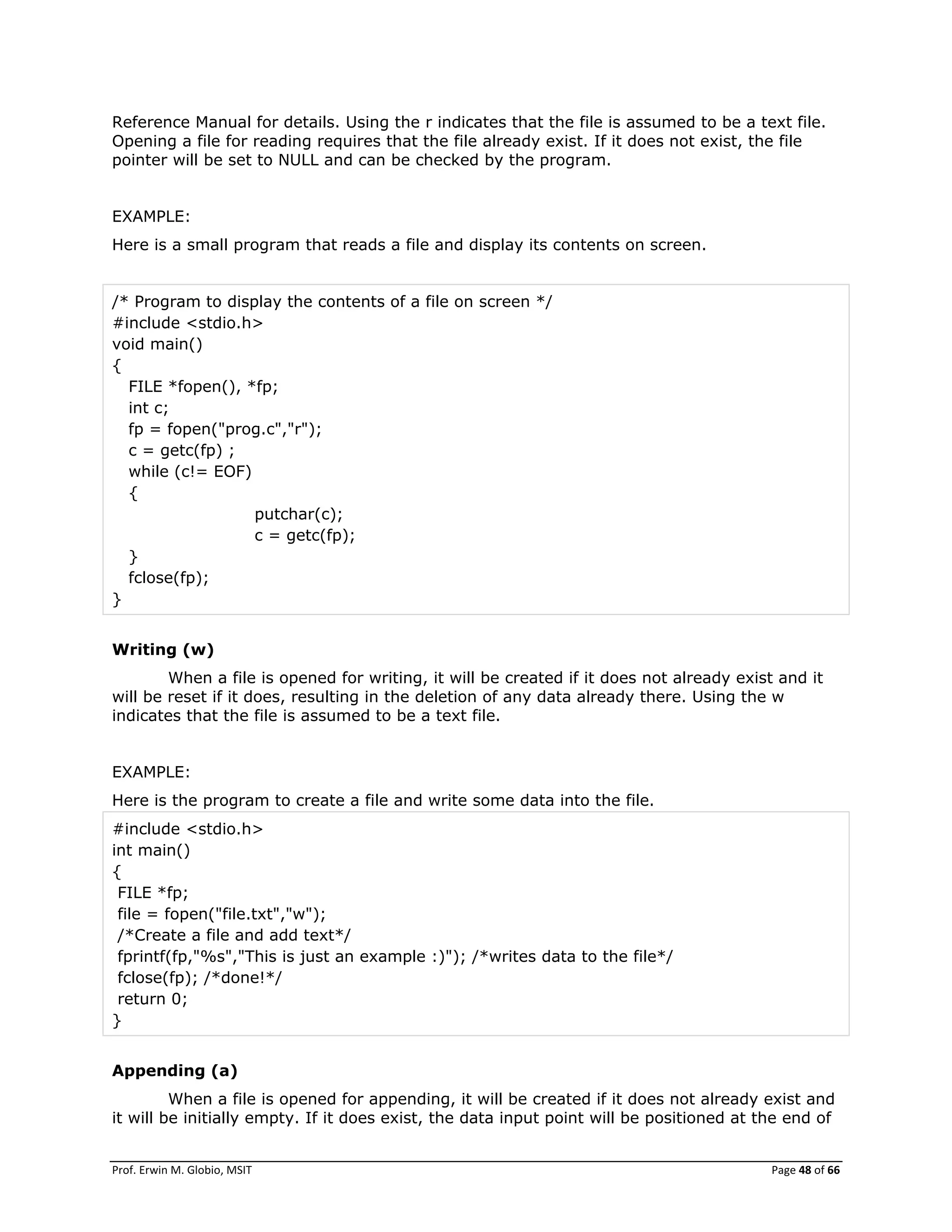 Prof. Erwin M. Globio, MSIT Page 48 of 66
Reference Manual for details. Using the r indicates that the file is assumed to be a text file.
Opening a file for reading requires that the file already exist. If it does not exist, the file
pointer will be set to NULL and can be checked by the program.
EXAMPLE:
Here is a small program that reads a file and display its contents on screen.
/* Program to display the contents of a file on screen */
#include <stdio.h>
void main()
{
FILE *fopen(), *fp;
int c;
fp = fopen("prog.c","r");
c = getc(fp) ;
while (c!= EOF)
{
putchar(c);
c = getc(fp);
}
fclose(fp);
}
Writing (w)
When a file is opened for writing, it will be created if it does not already exist and it
will be reset if it does, resulting in the deletion of any data already there. Using the w
indicates that the file is assumed to be a text file.
EXAMPLE:
Here is the program to create a file and write some data into the file.
#include <stdio.h>
int main()
{
FILE *fp;
file = fopen("file.txt","w");
/*Create a file and add text*/
fprintf(fp,"%s","This is just an example :)"); /*writes data to the file*/
fclose(fp); /*done!*/
return 0;
}
Appending (a)
When a file is opened for appending, it will be created if it does not already exist and
it will be initially empty. If it does exist, the data input point will be positioned at the end of
 