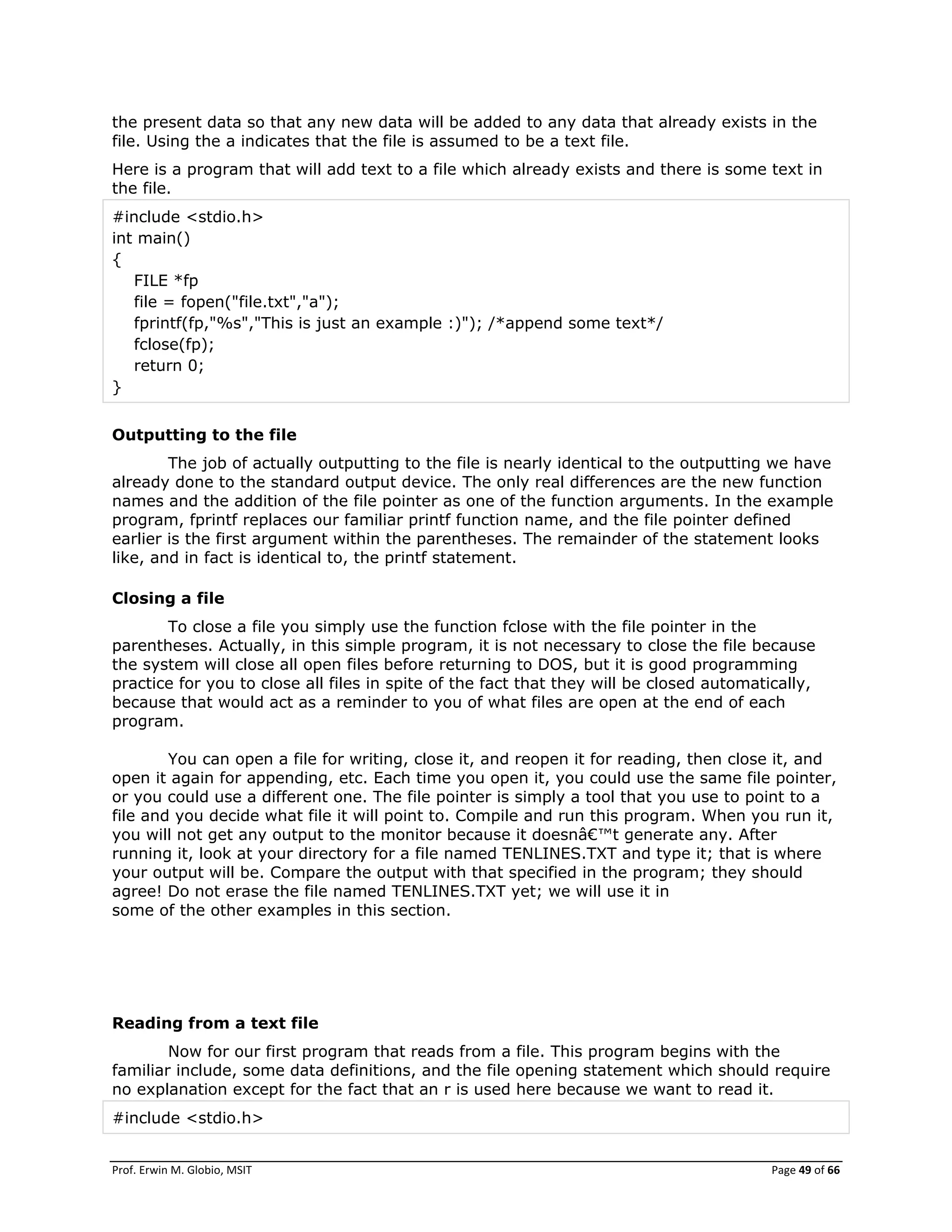 Prof. Erwin M. Globio, MSIT Page 49 of 66
the present data so that any new data will be added to any data that already exists in the
file. Using the a indicates that the file is assumed to be a text file.
Here is a program that will add text to a file which already exists and there is some text in
the file.
#include <stdio.h>
int main()
{
FILE *fp
file = fopen("file.txt","a");
fprintf(fp,"%s","This is just an example :)"); /*append some text*/
fclose(fp);
return 0;
}
Outputting to the file
The job of actually outputting to the file is nearly identical to the outputting we have
already done to the standard output device. The only real differences are the new function
names and the addition of the file pointer as one of the function arguments. In the example
program, fprintf replaces our familiar printf function name, and the file pointer defined
earlier is the first argument within the parentheses. The remainder of the statement looks
like, and in fact is identical to, the printf statement.
Closing a file
To close a file you simply use the function fclose with the file pointer in the
parentheses. Actually, in this simple program, it is not necessary to close the file because
the system will close all open files before returning to DOS, but it is good programming
practice for you to close all files in spite of the fact that they will be closed automatically,
because that would act as a reminder to you of what files are open at the end of each
program.
You can open a file for writing, close it, and reopen it for reading, then close it, and
open it again for appending, etc. Each time you open it, you could use the same file pointer,
or you could use a different one. The file pointer is simply a tool that you use to point to a
file and you decide what file it will point to. Compile and run this program. When you run it,
you will not get any output to the monitor because it doesnâ€™t generate any. After
running it, look at your directory for a file named TENLINES.TXT and type it; that is where
your output will be. Compare the output with that specified in the program; they should
agree! Do not erase the file named TENLINES.TXT yet; we will use it in
some of the other examples in this section.
Reading from a text file
Now for our first program that reads from a file. This program begins with the
familiar include, some data definitions, and the file opening statement which should require
no explanation except for the fact that an r is used here because we want to read it.
#include <stdio.h>
 