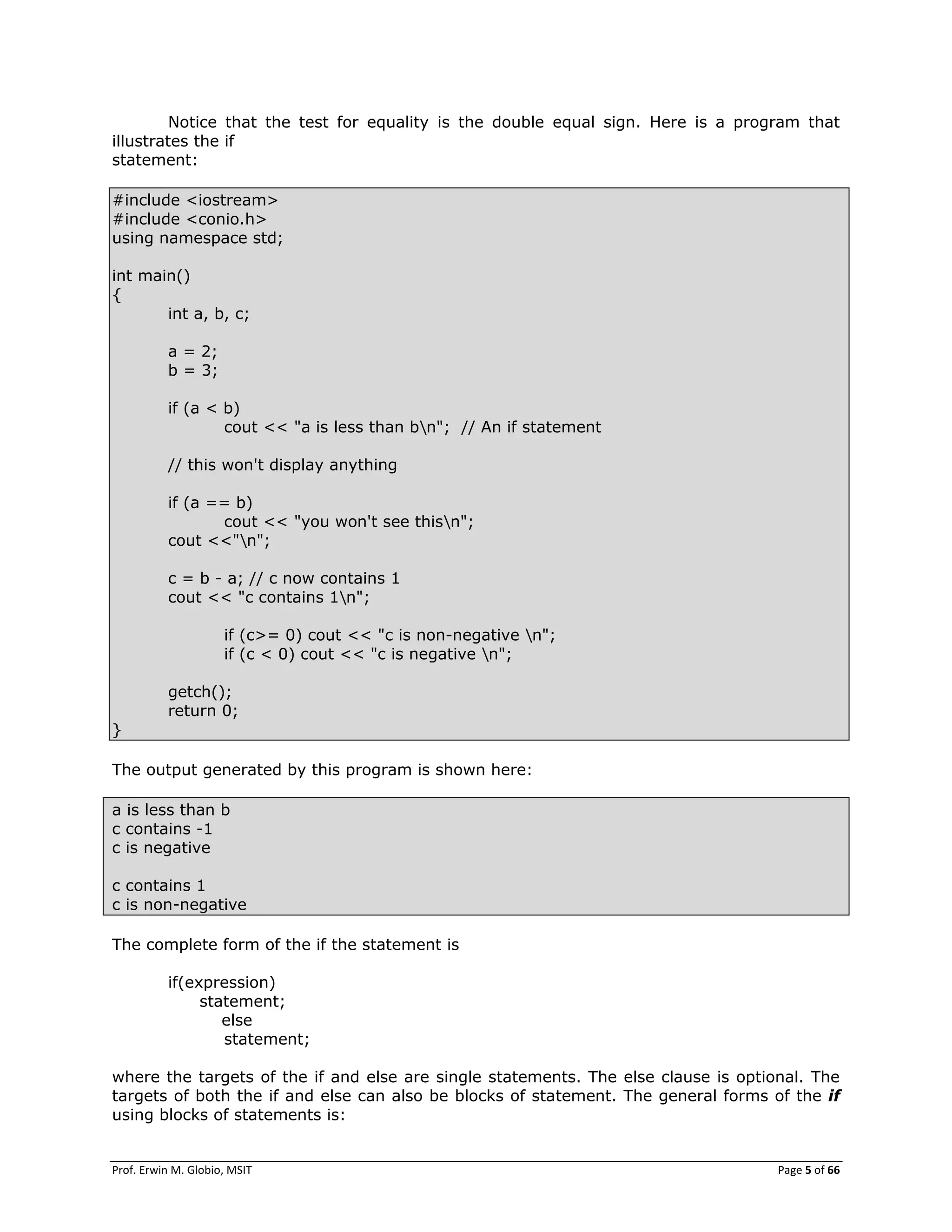 Prof. Erwin M. Globio, MSIT Page 5 of 66
Notice that the test for equality is the double equal sign. Here is a program that
illustrates the if
statement:
#include <iostream>
#include <conio.h>
using namespace std;
int main()
{
int a, b, c;
a = 2;
b = 3;
if (a < b)
cout << "a is less than bn"; // An if statement
// this won't display anything
if (a == b)
cout << "you won't see thisn";
cout <<"n";
c = b - a; // c now contains 1
cout << "c contains 1n";
if (c>= 0) cout << "c is non-negative n";
if (c < 0) cout << "c is negative n";
getch();
return 0;
}
The output generated by this program is shown here:
a is less than b
c contains -1
c is negative
c contains 1
c is non-negative
The complete form of the if the statement is
if(expression)
statement;
else
statement;
where the targets of the if and else are single statements. The else clause is optional. The
targets of both the if and else can also be blocks of statement. The general forms of the if
using blocks of statements is:
 