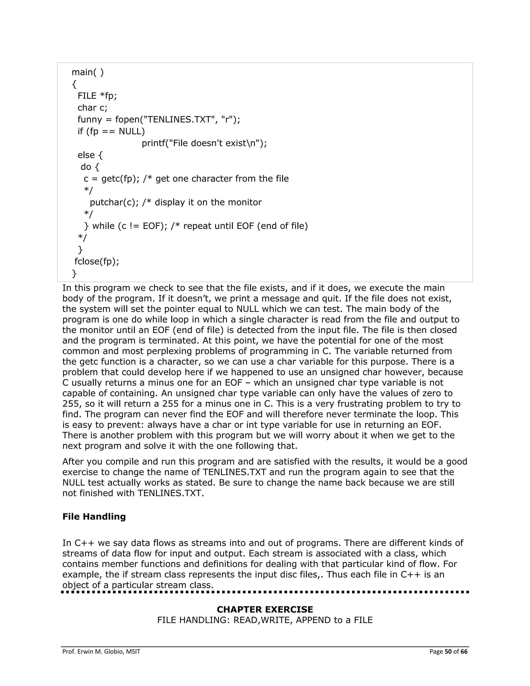 Prof. Erwin M. Globio, MSIT Page 50 of 66
main( )
{
FILE *fp;
char c;
funny = fopen("TENLINES.TXT", "r");
if (fp == NULL)
printf("File doesn't existn");
else {
do {
c = getc(fp); /* get one character from the file
*/
putchar(c); /* display it on the monitor
*/
} while (c != EOF); /* repeat until EOF (end of file)
*/
}
fclose(fp);
}
In this program we check to see that the file exists, and if it does, we execute the main
body of the program. If it doesn‘t, we print a message and quit. If the file does not exist,
the system will set the pointer equal to NULL which we can test. The main body of the
program is one do while loop in which a single character is read from the file and output to
the monitor until an EOF (end of file) is detected from the input file. The file is then closed
and the program is terminated. At this point, we have the potential for one of the most
common and most perplexing problems of programming in C. The variable returned from
the getc function is a character, so we can use a char variable for this purpose. There is a
problem that could develop here if we happened to use an unsigned char however, because
C usually returns a minus one for an EOF – which an unsigned char type variable is not
capable of containing. An unsigned char type variable can only have the values of zero to
255, so it will return a 255 for a minus one in C. This is a very frustrating problem to try to
find. The program can never find the EOF and will therefore never terminate the loop. This
is easy to prevent: always have a char or int type variable for use in returning an EOF.
There is another problem with this program but we will worry about it when we get to the
next program and solve it with the one following that.
After you compile and run this program and are satisfied with the results, it would be a good
exercise to change the name of TENLINES.TXT and run the program again to see that the
NULL test actually works as stated. Be sure to change the name back because we are still
not finished with TENLINES.TXT.
File Handling
In C++ we say data flows as streams into and out of programs. There are different kinds of
streams of data flow for input and output. Each stream is associated with a class, which
contains member functions and definitions for dealing with that particular kind of flow. For
example, the if stream class represents the input disc files,. Thus each file in C++ is an
object of a particular stream class.
CHAPTER EXERCISE
FILE HANDLING: READ,WRITE, APPEND to a FILE
 