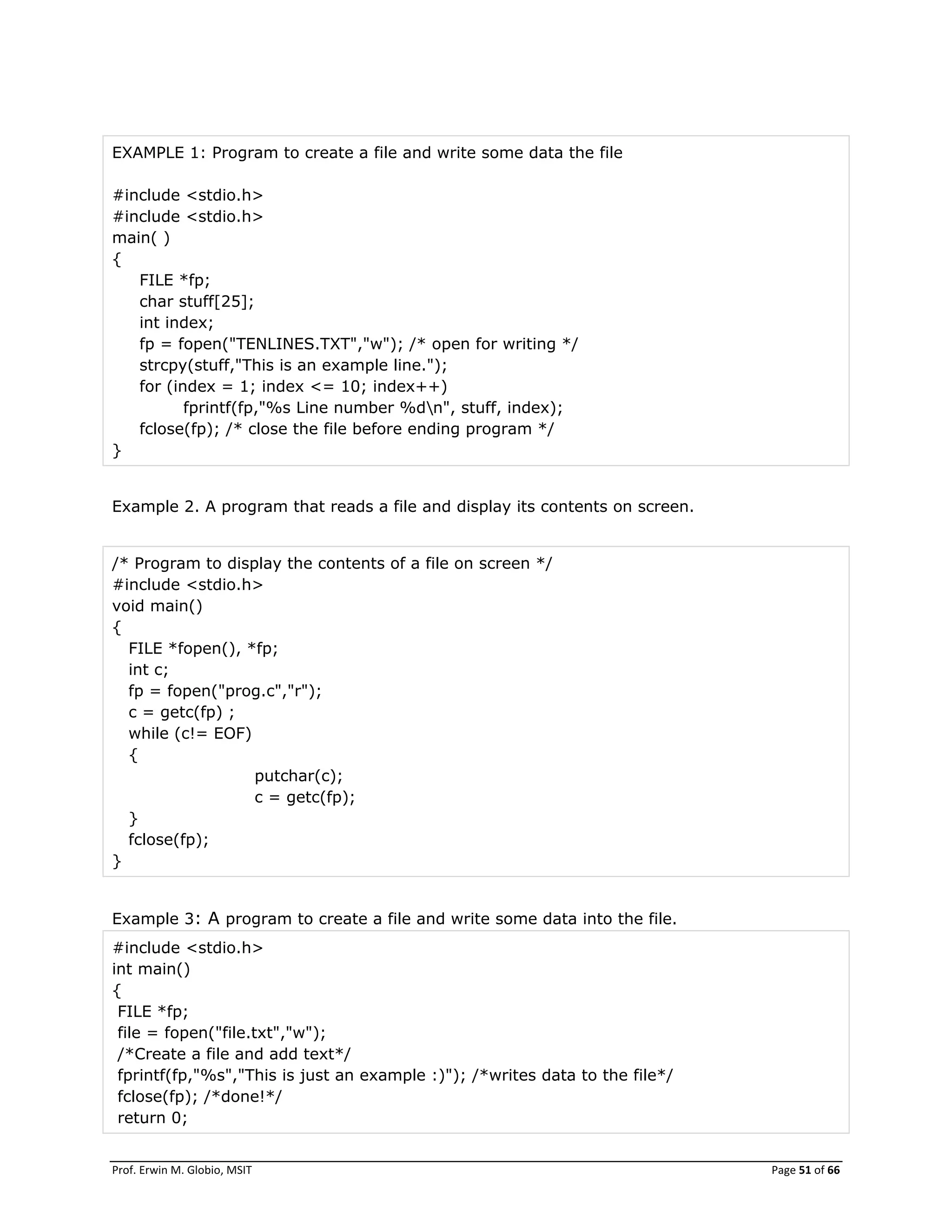 Prof. Erwin M. Globio, MSIT Page 51 of 66
EXAMPLE 1: Program to create a file and write some data the file
#include <stdio.h>
#include <stdio.h>
main( )
{
FILE *fp;
char stuff[25];
int index;
fp = fopen("TENLINES.TXT","w"); /* open for writing */
strcpy(stuff,"This is an example line.");
for (index = 1; index <= 10; index++)
fprintf(fp,"%s Line number %dn", stuff, index);
fclose(fp); /* close the file before ending program */
}
Example 2. A program that reads a file and display its contents on screen.
/* Program to display the contents of a file on screen */
#include <stdio.h>
void main()
{
FILE *fopen(), *fp;
int c;
fp = fopen("prog.c","r");
c = getc(fp) ;
while (c!= EOF)
{
putchar(c);
c = getc(fp);
}
fclose(fp);
}
Example 3: A program to create a file and write some data into the file.
#include <stdio.h>
int main()
{
FILE *fp;
file = fopen("file.txt","w");
/*Create a file and add text*/
fprintf(fp,"%s","This is just an example :)"); /*writes data to the file*/
fclose(fp); /*done!*/
return 0;
 