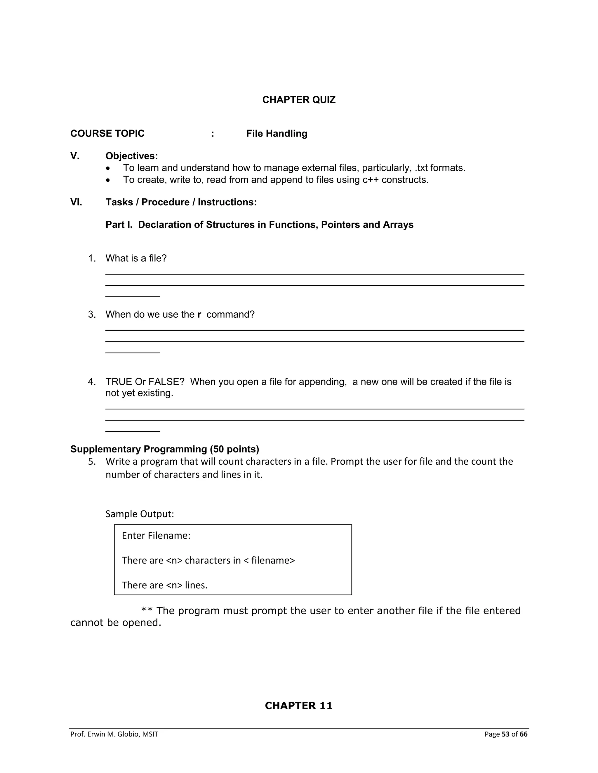 Prof. Erwin M. Globio, MSIT Page 53 of 66
CHAPTER QUIZ
COURSE TOPIC : File Handling
V. Objectives:
 To learn and understand how to manage external files, particularly, .txt formats.
 To create, write to, read from and append to files using c++ constructs.
VI. Tasks / Procedure / Instructions:
Part I. Declaration of Structures in Functions, Pointers and Arrays
1. What is a file?
_____________________________________________________________________________
_____________________________________________________________________________
__________
3. When do we use the r command?
_____________________________________________________________________________
_____________________________________________________________________________
__________
4. TRUE Or FALSE? When you open a file for appending, a new one will be created if the file is
not yet existing.
_____________________________________________________________________________
_____________________________________________________________________________
__________
Supplementary Programming (50 points)
5. Write a program that will count characters in a file. Prompt the user for file and the count the
number of characters and lines in it.
Sample Output:
** The program must prompt the user to enter another file if the file entered
cannot be opened.
CHAPTER 11
Enter Filename:
There are <n> characters in < filename>
There are <n> lines.
 
