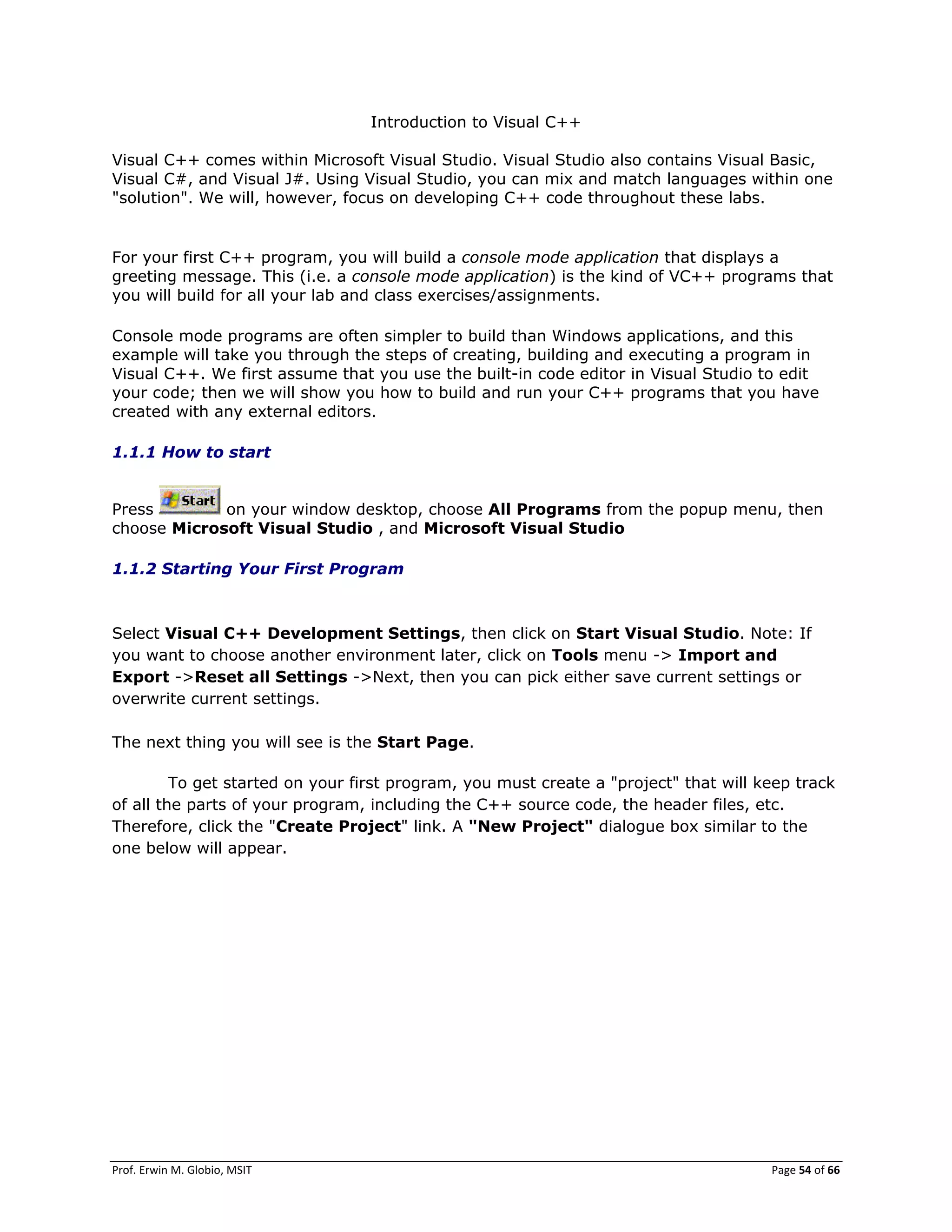 Prof. Erwin M. Globio, MSIT Page 54 of 66
Introduction to Visual C++
Visual C++ comes within Microsoft Visual Studio. Visual Studio also contains Visual Basic,
Visual C#, and Visual J#. Using Visual Studio, you can mix and match languages within one
"solution". We will, however, focus on developing C++ code throughout these labs.
For your first C++ program, you will build a console mode application that displays a
greeting message. This (i.e. a console mode application) is the kind of VC++ programs that
you will build for all your lab and class exercises/assignments.
Console mode programs are often simpler to build than Windows applications, and this
example will take you through the steps of creating, building and executing a program in
Visual C++. We first assume that you use the built-in code editor in Visual Studio to edit
your code; then we will show you how to build and run your C++ programs that you have
created with any external editors.
1.1.1 How to start
Press on your window desktop, choose All Programs from the popup menu, then
choose Microsoft Visual Studio , and Microsoft Visual Studio
1.1.2 Starting Your First Program
Select Visual C++ Development Settings, then click on Start Visual Studio. Note: If
you want to choose another environment later, click on Tools menu -> Import and
Export ->Reset all Settings ->Next, then you can pick either save current settings or
overwrite current settings.
The next thing you will see is the Start Page.
To get started on your first program, you must create a "project" that will keep track
of all the parts of your program, including the C++ source code, the header files, etc.
Therefore, click the "Create Project" link. A "New Project" dialogue box similar to the
one below will appear.
 