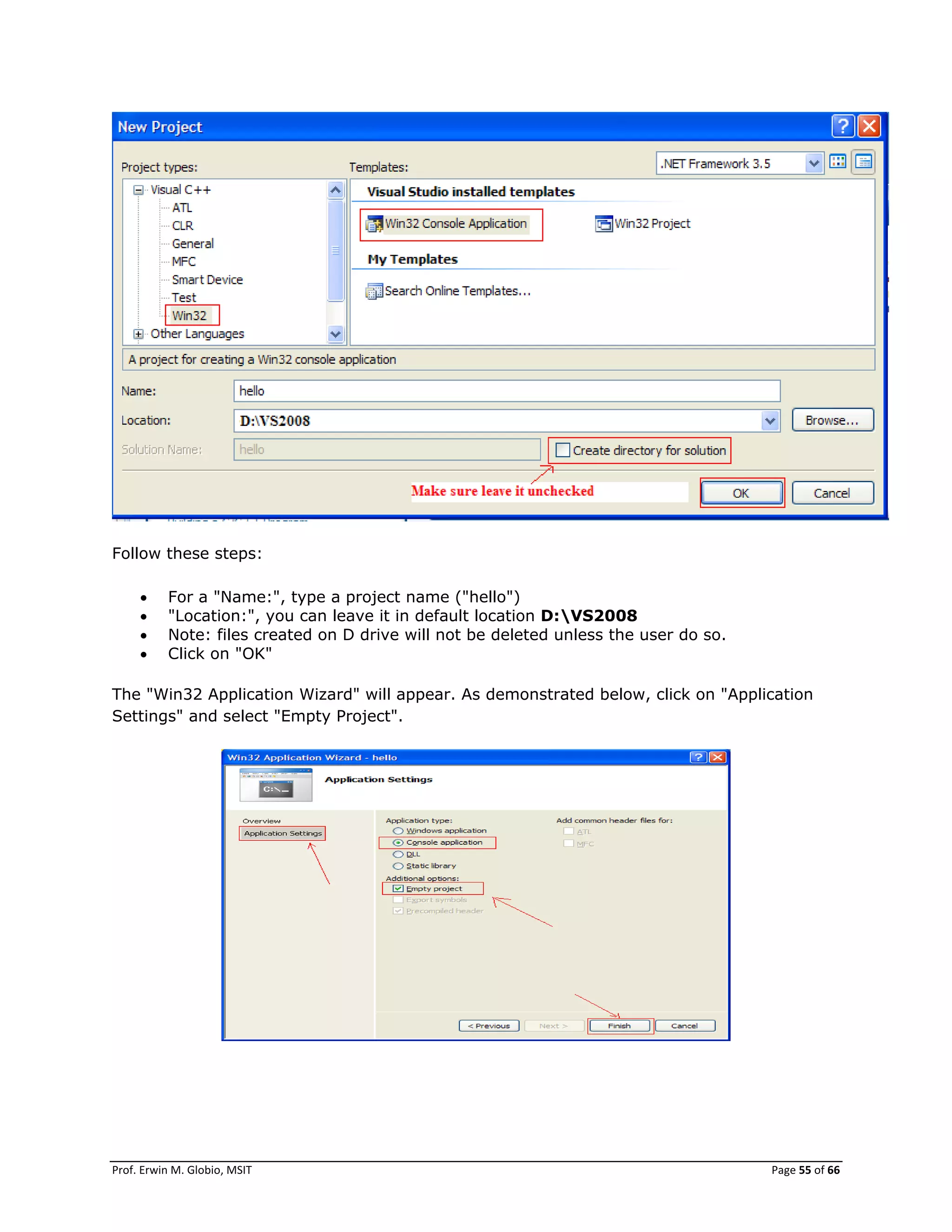 Prof. Erwin M. Globio, MSIT Page 55 of 66
Follow these steps:
 For a "Name:", type a project name ("hello")
 "Location:", you can leave it in default location D:VS2008
 Note: files created on D drive will not be deleted unless the user do so.
 Click on "OK"
The "Win32 Application Wizard" will appear. As demonstrated below, click on "Application
Settings" and select "Empty Project".
 