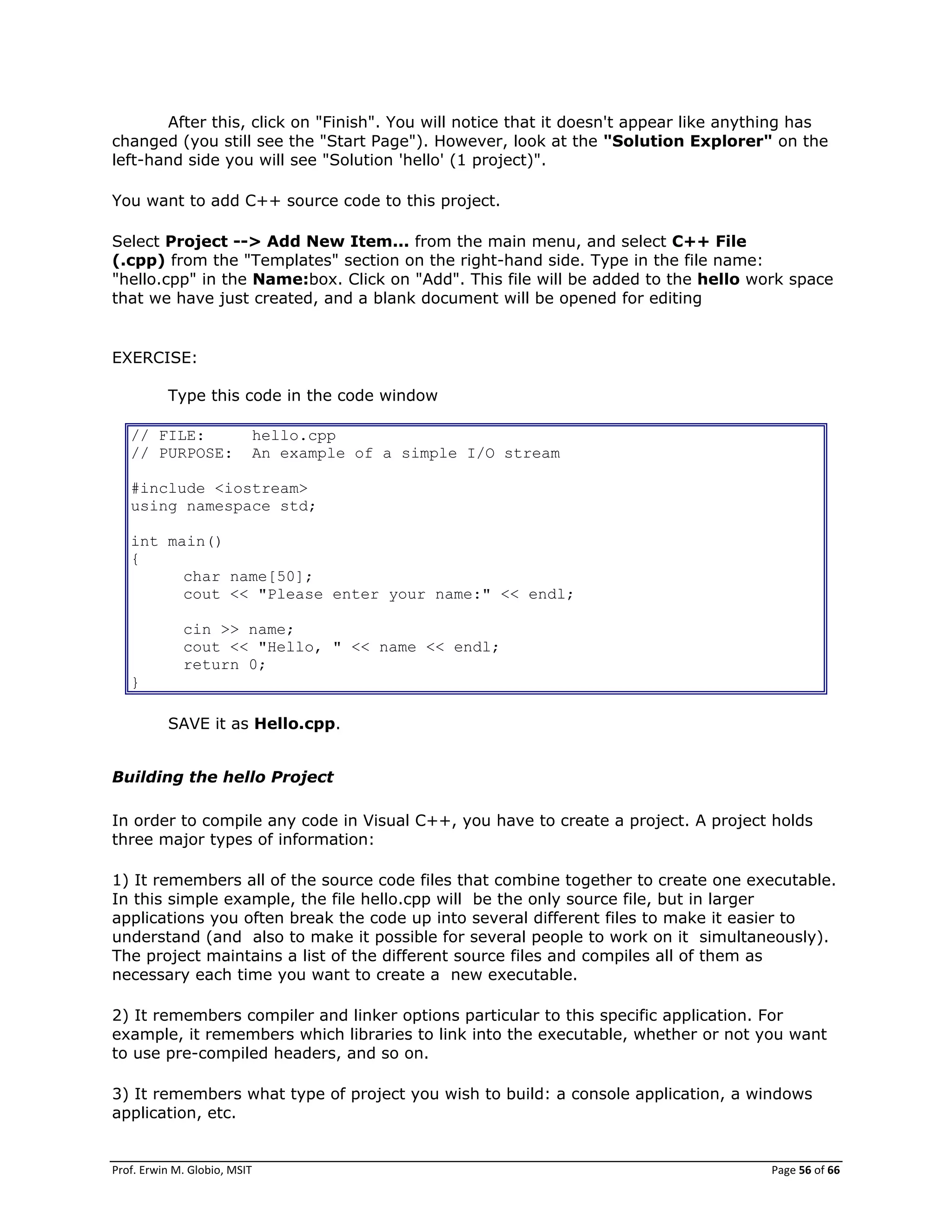 Prof. Erwin M. Globio, MSIT Page 56 of 66
After this, click on "Finish". You will notice that it doesn't appear like anything has
changed (you still see the "Start Page"). However, look at the "Solution Explorer" on the
left-hand side you will see "Solution 'hello' (1 project)".
You want to add C++ source code to this project.
Select Project --> Add New Item... from the main menu, and select C++ File
(.cpp) from the "Templates" section on the right-hand side. Type in the file name:
"hello.cpp" in the Name:box. Click on "Add". This file will be added to the hello work space
that we have just created, and a blank document will be opened for editing
EXERCISE:
Type this code in the code window
// FILE: hello.cpp
// PURPOSE: An example of a simple I/O stream
#include <iostream>
using namespace std;
int main()
{
char name[50];
cout << "Please enter your name:" << endl;
cin >> name;
cout << "Hello, " << name << endl;
return 0;
}
SAVE it as Hello.cpp.
Building the hello Project
In order to compile any code in Visual C++, you have to create a project. A project holds
three major types of information:
1) It remembers all of the source code files that combine together to create one executable.
In this simple example, the file hello.cpp will be the only source file, but in larger
applications you often break the code up into several different files to make it easier to
understand (and also to make it possible for several people to work on it simultaneously).
The project maintains a list of the different source files and compiles all of them as
necessary each time you want to create a new executable.
2) It remembers compiler and linker options particular to this specific application. For
example, it remembers which libraries to link into the executable, whether or not you want
to use pre-compiled headers, and so on.
3) It remembers what type of project you wish to build: a console application, a windows
application, etc.
 