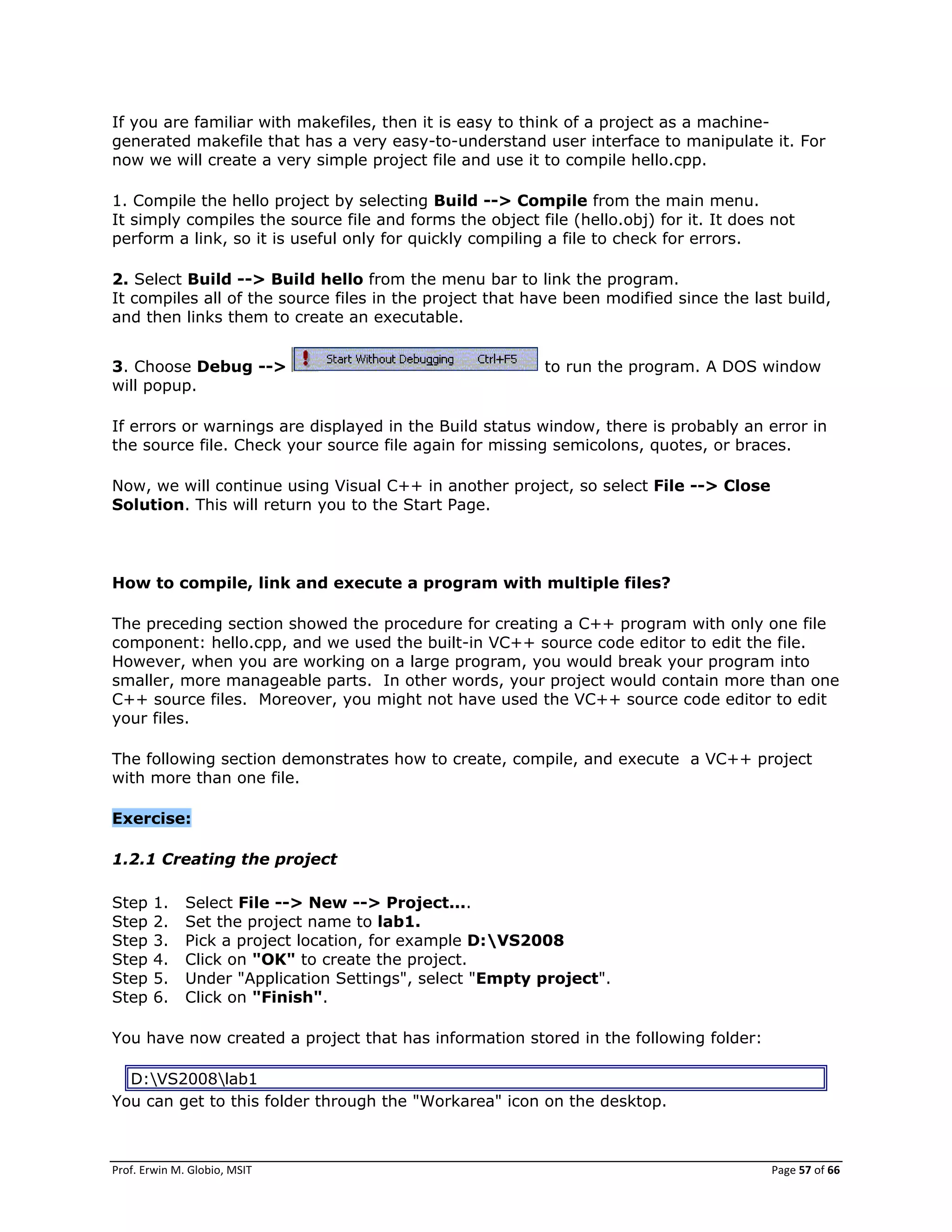 Prof. Erwin M. Globio, MSIT Page 57 of 66
If you are familiar with makefiles, then it is easy to think of a project as a machine-
generated makefile that has a very easy-to-understand user interface to manipulate it. For
now we will create a very simple project file and use it to compile hello.cpp.
1. Compile the hello project by selecting Build --> Compile from the main menu.
It simply compiles the source file and forms the object file (hello.obj) for it. It does not
perform a link, so it is useful only for quickly compiling a file to check for errors.
2. Select Build --> Build hello from the menu bar to link the program.
It compiles all of the source files in the project that have been modified since the last build,
and then links them to create an executable.
3. Choose Debug --> to run the program. A DOS window
will popup.
If errors or warnings are displayed in the Build status window, there is probably an error in
the source file. Check your source file again for missing semicolons, quotes, or braces.
Now, we will continue using Visual C++ in another project, so select File --> Close
Solution. This will return you to the Start Page.
How to compile, link and execute a program with multiple files?
The preceding section showed the procedure for creating a C++ program with only one file
component: hello.cpp, and we used the built-in VC++ source code editor to edit the file.
However, when you are working on a large program, you would break your program into
smaller, more manageable parts. In other words, your project would contain more than one
C++ source files. Moreover, you might not have used the VC++ source code editor to edit
your files.
The following section demonstrates how to create, compile, and execute a VC++ project
with more than one file.
Exercise:
1.2.1 Creating the project
Step 1. Select File --> New --> Project....
Step 2. Set the project name to lab1.
Step 3. Pick a project location, for example D:VS2008
Step 4. Click on "OK" to create the project.
Step 5. Under "Application Settings", select "Empty project".
Step 6. Click on "Finish".
You have now created a project that has information stored in the following folder:
D:VS2008lab1
You can get to this folder through the "Workarea" icon on the desktop.
 