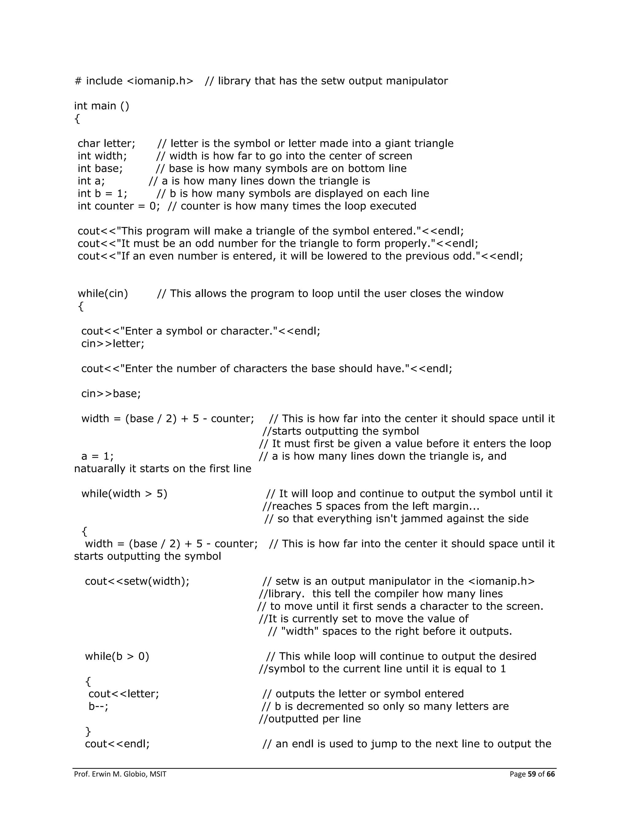 Prof. Erwin M. Globio, MSIT Page 59 of 66
# include <iomanip.h> // library that has the setw output manipulator
int main ()
{
char letter; // letter is the symbol or letter made into a giant triangle
int width; // width is how far to go into the center of screen
int base; // base is how many symbols are on bottom line
int a; // a is how many lines down the triangle is
int b = 1; // b is how many symbols are displayed on each line
int counter = 0; // counter is how many times the loop executed
cout<<"This program will make a triangle of the symbol entered."<<endl;
cout<<"It must be an odd number for the triangle to form properly."<<endl;
cout<<"If an even number is entered, it will be lowered to the previous odd."<<endl;
while(cin) // This allows the program to loop until the user closes the window
{
cout<<"Enter a symbol or character."<<endl;
cin>>letter;
cout<<"Enter the number of characters the base should have."<<endl;
cin>>base;
width = (base / 2) + 5 - counter; // This is how far into the center it should space until it
//starts outputting the symbol
// It must first be given a value before it enters the loop
a = 1; // a is how many lines down the triangle is, and
natuarally it starts on the first line
while(width > 5) // It will loop and continue to output the symbol until it
//reaches 5 spaces from the left margin...
// so that everything isn't jammed against the side
{
width = (base / 2) + 5 - counter; // This is how far into the center it should space until it
starts outputting the symbol
cout<<setw(width); // setw is an output manipulator in the <iomanip.h>
//library. this tell the compiler how many lines
// to move until it first sends a character to the screen.
//It is currently set to move the value of
// "width" spaces to the right before it outputs.
while(b > 0) // This while loop will continue to output the desired
//symbol to the current line until it is equal to 1
{
cout<<letter; // outputs the letter or symbol entered
b--; // b is decremented so only so many letters are
//outputted per line
}
cout<<endl; // an endl is used to jump to the next line to output the
 