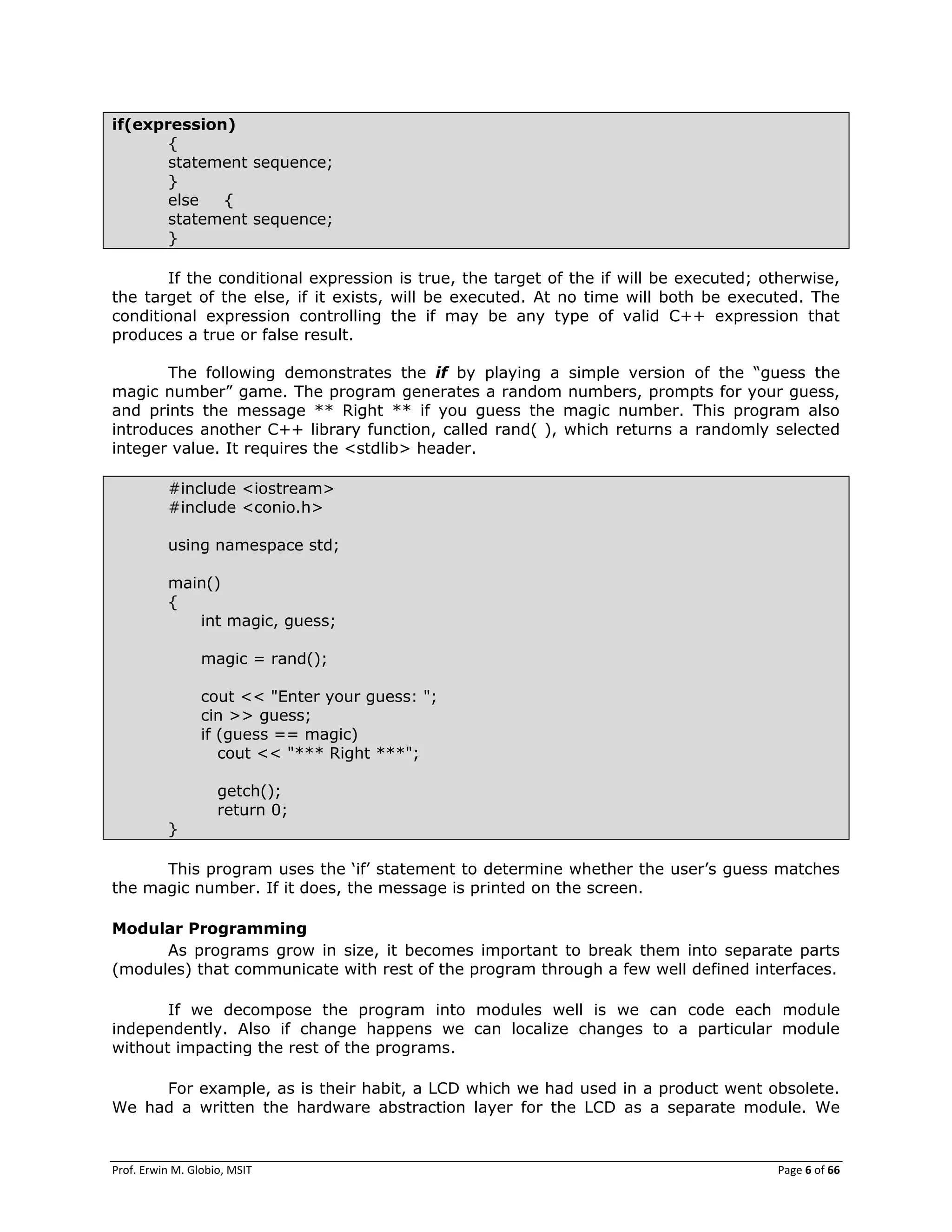 Prof. Erwin M. Globio, MSIT Page 6 of 66
if(expression)
{
statement sequence;
}
else {
statement sequence;
}
If the conditional expression is true, the target of the if will be executed; otherwise,
the target of the else, if it exists, will be executed. At no time will both be executed. The
conditional expression controlling the if may be any type of valid C++ expression that
produces a true or false result.
The following demonstrates the if by playing a simple version of the ―guess the
magic number‖ game. The program generates a random numbers, prompts for your guess,
and prints the message ** Right ** if you guess the magic number. This program also
introduces another C++ library function, called rand( ), which returns a randomly selected
integer value. It requires the <stdlib> header.
#include <iostream>
#include <conio.h>
using namespace std;
main()
{
int magic, guess;
magic = rand();
cout << "Enter your guess: ";
cin >> guess;
if (guess == magic)
cout << "*** Right ***";
getch();
return 0;
}
This program uses the ‗if‘ statement to determine whether the user‘s guess matches
the magic number. If it does, the message is printed on the screen.
Modular Programming
As programs grow in size, it becomes important to break them into separate parts
(modules) that communicate with rest of the program through a few well defined interfaces.
If we decompose the program into modules well is we can code each module
independently. Also if change happens we can localize changes to a particular module
without impacting the rest of the programs.
For example, as is their habit, a LCD which we had used in a product went obsolete.
We had a written the hardware abstraction layer for the LCD as a separate module. We
 