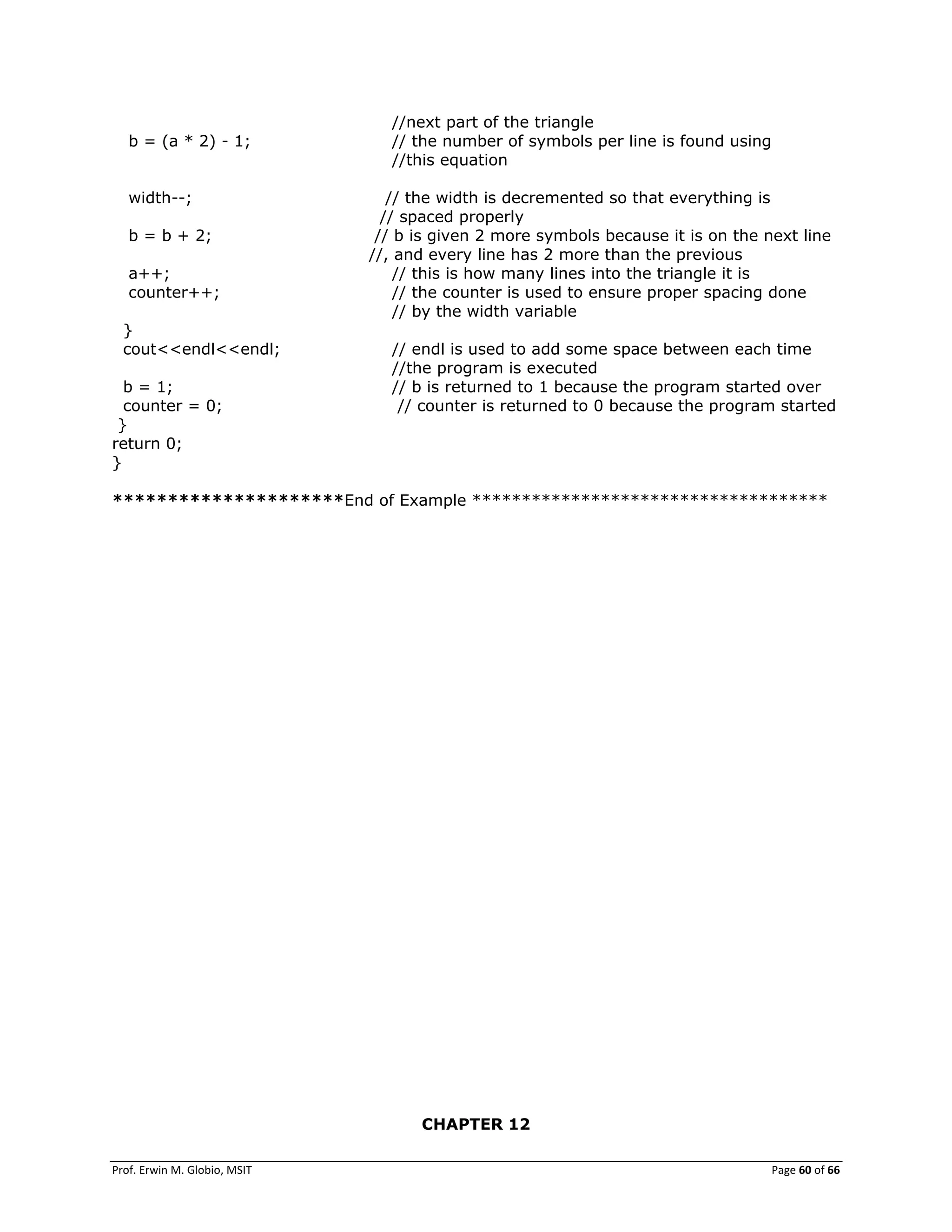 Prof. Erwin M. Globio, MSIT Page 60 of 66
//next part of the triangle
b = (a * 2) - 1; // the number of symbols per line is found using
//this equation
width--; // the width is decremented so that everything is
// spaced properly
b = b + 2; // b is given 2 more symbols because it is on the next line
//, and every line has 2 more than the previous
a++; // this is how many lines into the triangle it is
counter++; // the counter is used to ensure proper spacing done
// by the width variable
}
cout<<endl<<endl; // endl is used to add some space between each time
//the program is executed
b = 1; // b is returned to 1 because the program started over
counter = 0; // counter is returned to 0 because the program started
}
return 0;
}
*********************End of Example ************************************
CHAPTER 12
 
